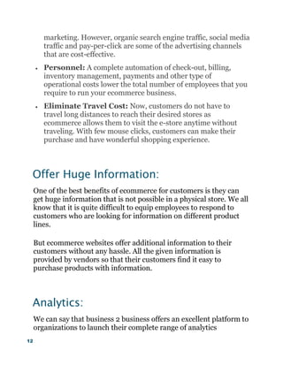 12
marketing. However, organic search engine traffic, social media
traffic and pay-per-click are some of the advertising channels
that are cost-effective.
 Personnel: A complete automation of check-out, billing,
inventory management, payments and other type of
operational costs lower the total number of employees that you
require to run your ecommerce business.
 Eliminate Travel Cost: Now, customers do not have to
travel long distances to reach their desired stores as
ecommerce allows them to visit the e-store anytime without
traveling. With few mouse clicks, customers can make their
purchase and have wonderful shopping experience.
Offer Huge Information:
One of the best benefits of ecommerce for customers is they can
get huge information that is not possible in a physical store. We all
know that it is quite difficult to equip employees to respond to
customers who are looking for information on different product
lines.
But ecommerce websites offer additional information to their
customers without any hassle. All the given information is
provided by vendors so that their customers find it easy to
purchase products with information.
Analytics:
We can say that business 2 business offers an excellent platform to
organizations to launch their complete range of analytics
 