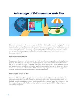14
Advantage of E-Commerce Web Site
Electronic commerce or e-Commerce is a term, which is widely used to describe any type of business
transaction that involves the passing of information/data over the Internet. In the last decade, we have
witnessed an explosion of e-Commerce websites appearing on the Internet. So, what is driving this
new trend and what are the perceived benefits that are drawing so many businesses to create e-
Commerce websites?
Low Operational Costs
To create an e-Commerce website requires very little capital outlay compared to purchasing business
premises. The difficulty with ‘physical’ business premises is that there is a need for high visibility
and the location will always be a key issue. The design and development of an e-Commerce website
can be a comparatively moderate investment relative to a businesses turnover. A further cost saving
avenue for e-Commerce websites is the ability to save money on personnel as checkout, payments,
delivery, and all over operational processes can be fully automated.
Increased Customer Base
One of the difficulties of having a physical business location is that there may be a limitation to the
geographical area that a business can service. Businesses which may rely solely on foot traffic for
instance, can find that they are severely disadvantaged in their customer reach. An e-Commerce site
however, has the potential to be far reaching by having search engine visibility and possibly even
social media integration.
 