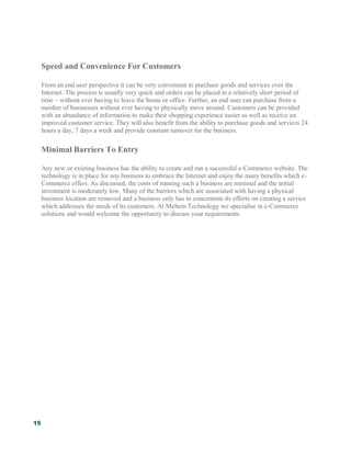 15
Speed and Convenience For Customers
From an end user perspective it can be very convenient to purchase goods and services over the
Internet. The process is usually very quick and orders can be placed in a relatively short period of
time – without ever having to leave the home or office. Further, an end user can purchase from a
number of businesses without ever having to physically move around. Customers can be provided
with an abundance of information to make their shopping experience easier as well as receive an
improved customer service. They will also benefit from the ability to purchase goods and services 24
hours a day, 7 days a week and provide constant turnover for the business.
Minimal Barriers To Entry
Any new or existing business has the ability to create and run a successful e-Commerce website. The
technology is in place for any business to embrace the Internet and enjoy the many benefits which e-
Commerce offers. As discussed, the costs of running such a business are minimal and the initial
investment is moderately low. Many of the barriers which are associated with having a physical
business location are removed and a business only has to concentrate its efforts on creating a service
which addresses the needs of its customers. At Meltem Technology we specialise in e-Commerce
solutions and would welcome the opportunity to discuss your requirements.
 