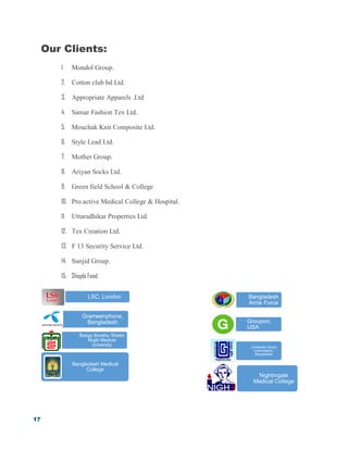17
Our Clients:
1. Mondol Group.
2. Cotton club bd Ltd.
3. Appropriate Apparels .Ltd
4. Samar Fashion Tex Ltd.
5. Mouchak Knit Composite Ltd.
6. Style Lead Ltd.
7. Mother Group.
8. Ariyan Socks Ltd.
9. Green field School & College
10. Pro.active Medical College & Hospital.
11. Uttaradhikar Properties Ltd.
12. Tex Creation Ltd.
13. F 13 Security Service Ltd.
14. Sunjid Group.
15. Shapla Food.
Bangladesh Medical
College
Nightingale
Medical College
Bangladesh
Arms Force
Groupon,
USA
University Grand
Commission,
Bangladesh
LSC, London
Grameenphone,
Bangladesh
Banga Bondhu Sheikh
Mujib Medical
University
 