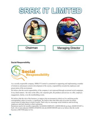 18
Social Responsibility
As a socially responsible company, SRRK IT Limited is committed to supporting and implementing a number
of initiatives and projects aimed at development of the society, responsibility towards the employees and
preservation of the environment.
We believe that the social responsibility of the company is not expressed through occasional social campaigns.
Every detail matters - the rules in the office, the corporate gifts, the products and services we offer, employee
engagement, charity, even the teambuilding events.
We believe that the role of the business, to improve the environment in which we live and bring up the
corresponding values in society, is significant. We believe that what little each of us does for nature
conservation or helps those in need is useful. That's why we encourage social initiatives and involving
employees and their families in their realization.
Businesses need to be socially responsible. In GOOD COMPANY, GOOD IDEAS are born, GOOD STAFF is
built, who in turn educates GOOD CITIZENS who do GOOD DEEDS and so we believe that the world
becomes a BETTER place to live.
Chairman Managing Director
 