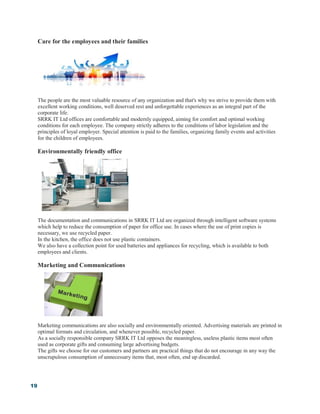 19
Care for the employees and their families
The people are the most valuable resource of any organization and that's why we strive to provide them with
excellent working conditions, well deserved rest and unforgettable experiences as an integral part of the
corporate life.
SRRK IT Ltd offices are comfortable and modernly equipped, aiming for comfort and optimal working
conditions for each employee. The company strictly adheres to the conditions of labor legislation and the
principles of loyal employer. Special attention is paid to the families, organizing family events and activities
for the children of employees.
Environmentally friendly office
The documentation and communications in SRRK IT Ltd are organized through intelligent software systems
which help to reduce the consumption of paper for office use. In cases where the use of print copies is
necessary, we use recycled paper.
In the kitchen, the office does not use plastic containers.
We also have a collection point for used batteries and appliances for recycling, which is available to both
employees and clients.
Marketing and Communications
Marketing communications are also socially and environmentally oriented. Advertising materials are printed in
optimal formats and circulation, and whenever possible, recycled paper.
As a socially responsible company SRRK IT Ltd opposes the meaningless, useless plastic items most often
used as corporate gifts and consuming large advertising budgets.
The gifts we choose for our customers and partners are practical things that do not encourage in any way the
unscrupulous consumption of unnecessary items that, most often, end up discarded.
 
