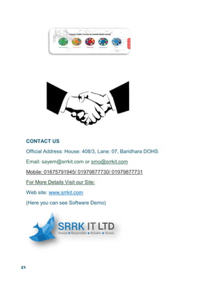 21
CONTACT US
Official Address: House: 408/3, Lane: 07, Baridhara DOHS
Email: sayem@srrkit.com or smo@srrkit.com
Mobile: 01675791945/ 01979877730/ 01979877731
For More Details Visit our Site:
Web site: www.srrkit.com
(Here you can see Software Demo)
 
