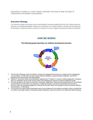 3
RESOURCES TO HANDLE ALL YOUR IT NEEDS, PROVIDING THE PEACE OF MIND YOU NEED TO
CONCENTRATE ON RUNNING YOUR BUSINESS.
Execution Strategy
Our execution strategy incorporates proven methodologies, extremely qualified personnel, and a highly responsive
approach to managing deliverables. Following is a description of our project methods, including how the project will
be developed, a proposed timeline of events, and reasons for why we suggest developing the project as described.
HOW WE WORKS
The following graph describes our software development process:
1. The Provider will assign a lead consultant to oversee the engagement and serve as a single point for engagement
communication. The Provider may also assign software developers, system/hardware engineers, and other IT
specials as the requirements and needs dictate.
2. Resolve IT issues and make recommendations regarding the IT network, IT security, software/application, hardware,
data, and integration as the scope and the goals of the engagement requires to achieve engagement goals.
3. Provider will grant to the Client an unlimited, unrestricted, royalty-free, fully paid nonexclusive license to any software,
documentation and information not produced or created by Provider as a result of the performance of work or
services under this proposed engagement, however the Provider retains the copyright to above mentioned software,
documentation, or information.
4. The Provider may utilize publicly distributed (open source) software for the solutions provided to Client, provided that
it is either in the public domain or licensed for public distribution under terms that do not conflict with Client licensing.
 