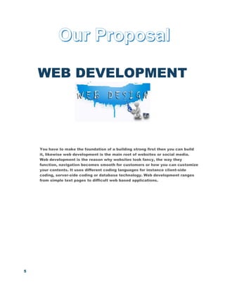 5
WEB DEVELOPMENT
You have to make the foundation of a building strong first then you can build
it, likewise web development is the main root of websites or social media.
Web development is the reason why websites look fancy, the way they
function, navigation becomes smooth for customers or how you can customize
your contents. It uses different coding languages for instance client-side
coding, server-side coding or database technology. Web development ranges
from simple text pages to difficult web based applications.
 