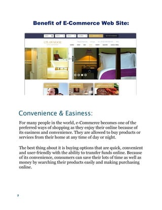 7
Benefit of E-Commerce Web Site:
Convenience & Easiness:
For many people in the world, e-Commerce becomes one of the
preferred ways of shopping as they enjoy their online because of
its easiness and convenience. They are allowed to buy products or
services from their home at any time of day or night.
The best thing about it is buying options that are quick, convenient
and user-friendly with the ability to transfer funds online. Because
of its convenience, consumers can save their lots of time as well as
money by searching their products easily and making purchasing
online.
 