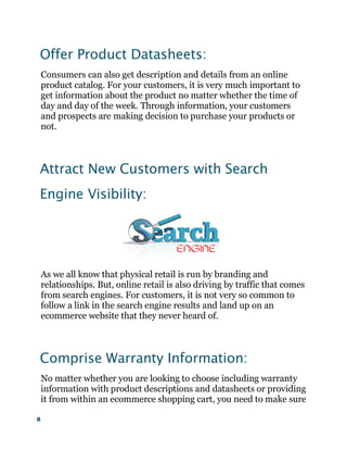 8
Offer Product Datasheets:
Consumers can also get description and details from an online
product catalog. For your customers, it is very much important to
get information about the product no matter whether the time of
day and day of the week. Through information, your customers
and prospects are making decision to purchase your products or
not.
Attract New Customers with Search
Engine Visibility:
As we all know that physical retail is run by branding and
relationships. But, online retail is also driving by traffic that comes
from search engines. For customers, it is not very so common to
follow a link in the search engine results and land up on an
ecommerce website that they never heard of.
Comprise Warranty Information:
No matter whether you are looking to choose including warranty
information with product descriptions and datasheets or providing
it from within an ecommerce shopping cart, you need to make sure
 