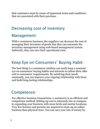 9
that customers must be aware of important terms and conditions
that are associated with their purchase.
Decreasing cost of inventory
Management:
With e-commerce business, the suppliers can decrease the cost of
managing their inventory of goods that they can automate the
inventory management using web-based management system.
Indirectly, they can save their operational costs.
Keep Eye on Consumers’ Buying Habit:
The best thing is e-commerce retailers can easily keep a constant
eye on consumers’ buying habits and interests to tailors their offer
suit to consumers’ requirements. By satisfying their needs
constantly, you can improve your ongoing relationship with them
and build long-lasting relationships.
Competence:
For effective business transactions, e-commerce is an efficient and
competence method. Setting-up cost is extremely low as compare
to expanding your business with more brick and mortar locations.
Very few licenses and permits are required to start-up an online
business than physical store. You can save your lots of money by
 