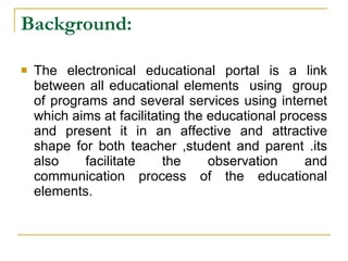 Background:   The electronical educational portal is a link between all educational elements  using  group of programs and several services using internet which aims at facilitating the educational process and present it in an affective and attractive shape for both teacher ,student and parent .its also facilitate the observation and communication process of the educational elements. 