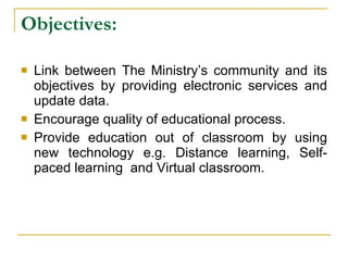 Objectives:   Link between The Ministry’s community and its objectives by providing electronic services and update data.  Encourage quality of educational process. Provide education out of classroom by using new technology e.g. Distance learning, Self - paced learning   and Virtual classroom. 