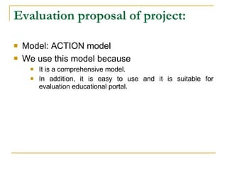 Evaluation proposal of project: Model: ACTION model We use this model because   It is a comprehensive model. In addition, it is easy to use and it is suitable for evaluation educational portal. 