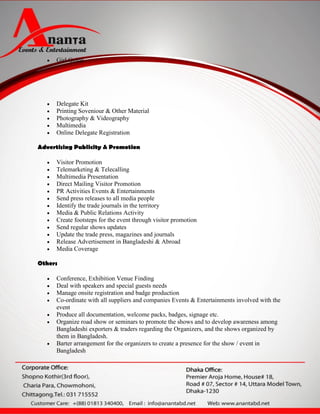    Girl Guide




      Delegate Kit
      Printing Soveniour & Other Material
      Photography & Videography
      Multimedia
      Online Delegate Registration

Advertising Publicity & Promotion

      Visitor Promotion
      Telemarketing & Telecalling
      Multimedia Presentation
      Direct Mailing Visitor Promotion
      PR Activities Events & Entertainments
      Send press releases to all media people
      Identify the trade journals in the territory
      Media & Public Relations Activity
      Create footsteps for the event through visitor promotion
      Send regular shows updates
      Update the trade press, magazines and journals
      Release Advertisement in Bangladeshi & Abroad
      Media Coverage

Others

      Conference, Exhibition Venue Finding
      Deal with speakers and special guests needs
      Manage onsite registration and badge production
      Co-ordinate with all suppliers and companies Events & Entertainments involved with the
       event
      Produce all documentation, welcome packs, badges, signage etc.
      Organize road show or seminars to promote the shows and to develop awareness among
       Bangladeshi exporters & traders regarding the Organizers, and the shows organized by
       them in Bangladesh.
      Barter arrangement for the organizers to create a presence for the show / event in
       Bangladesh
 