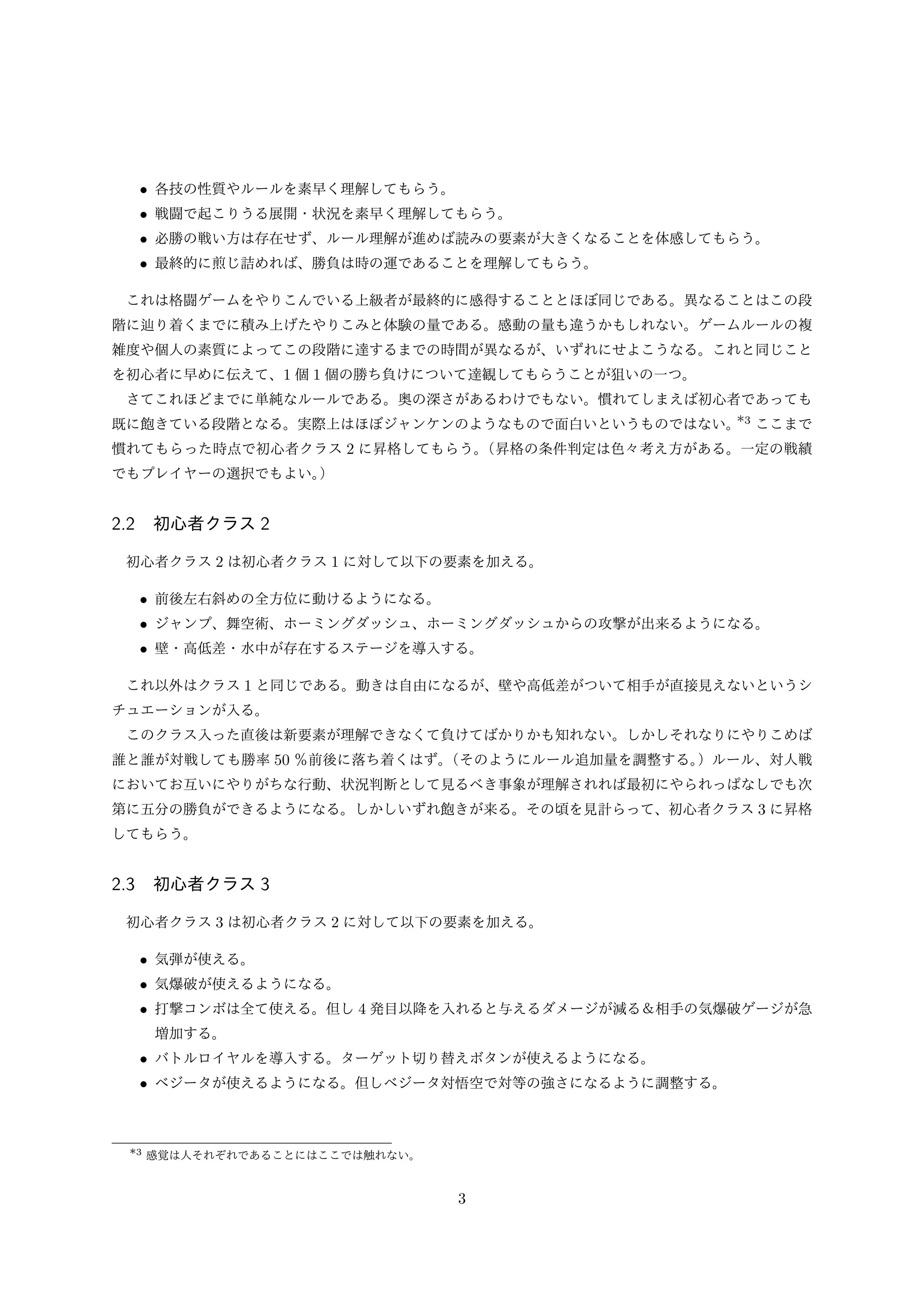• 各技の性質やルールを素早く理解してもらう。
• 戦闘で起こりうる展開・状況を素早く理解してもらう。
• 必勝の戦い方は存在せず、ルール理解が進めば読みの要素が大きくなることを体感してもらう。
• 最終的に煎じ詰めれば、勝負は時の運であることを理解してもらう。
これは格闘ゲームをやりこんでいる上級者が最終的に感得することとほぼ同じである。異なることはこの段
階に辿り着くまでに積み上げたやりこみと体験の量である。感動の量も違うかもしれない。ゲームルールの複
雑度や個人の素質によってこの段階に達するまでの時間が異なるが、いずれにせよこうなる。これと同じこと
を初心者に早めに伝えて、1 個 1 個の勝ち負けについて達観してもらうことが狙いの一つ。
さてこれほどまでに単純なルールである。奥の深さがあるわけでもない。慣れてしまえば初心者であっても

*
既に飽きている段階となる。実際上はほぼジャンケンのようなもので面白いというものではない。 3 ここまで
慣れてもらった時点で初心者クラス 2 に昇格してもらう。
（昇格の条件判定は色々考え方がある。一定の戦績
でもプレイヤーの選択でもよい。
）

2.2 初心者クラス 2
初心者クラス 2 は初心者クラス 1 に対して以下の要素を加える。

• 前後左右斜めの全方位に動けるようになる。
• ジャンプ、舞空術、ホーミングダッシュ、ホーミングダッシュからの攻撃が出来るようになる。
• 壁・高低差・水中が存在するステージを導入する。
これ以外はクラス 1 と同じである。動きは自由になるが、壁や高低差がついて相手が直接見えないというシ
チュエーションが入る。
このクラス入った直後は新要素が理解できなくて負けてばかりかも知れない。しかしそれなりにやりこめば
誰と誰が対戦しても勝率 50 ％前後に落ち着くはず。
（そのようにルール追加量を調整する。
）ルール、対人戦
においてお互いにやりがちな行動、状況判断として見るべき事象が理解されれば最初にやられっぱなしでも次
第に五分の勝負ができるようになる。しかしいずれ飽きが来る。その頃を見計らって、初心者クラス 3 に昇格
してもらう。

2.3 初心者クラス 3
初心者クラス 3 は初心者クラス 2 に対して以下の要素を加える。

• 気弾が使える。
• 気爆破が使えるようになる。
• 打撃コンボは全て使える。但し 4 発目以降を入れると与えるダメージが減る＆相手の気爆破ゲージが急
増加する。

• バトルロイヤルを導入する。ターゲット切り替えボタンが使えるようになる。
• ベジータが使えるようになる。但しベジータ対悟空で対等の強さになるように調整する。

*3 感覚は人それぞれであることにはここでは触れない。

3

 