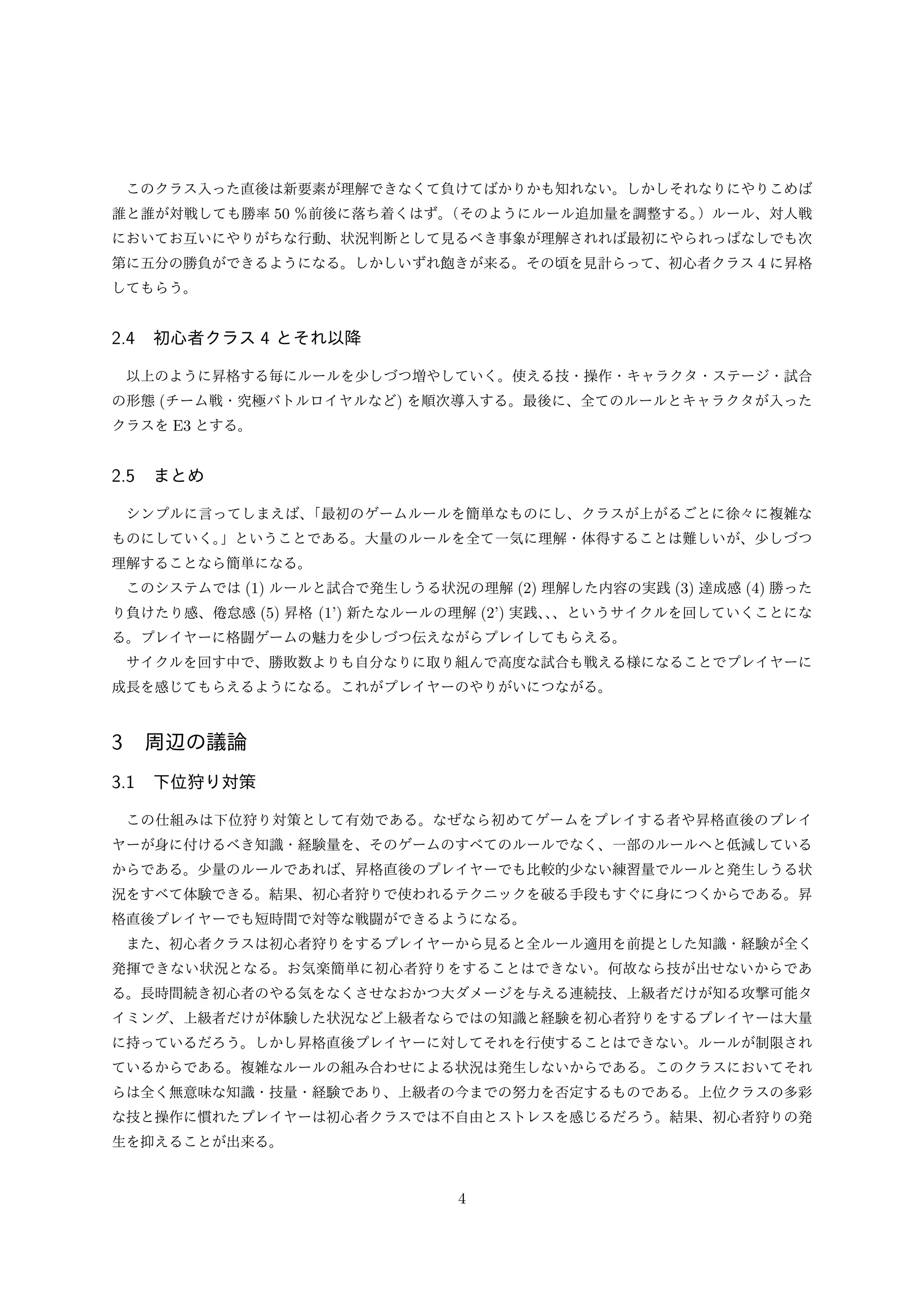 このクラス入った直後は新要素が理解できなくて負けてばかりかも知れない。しかしそれなりにやりこめば
誰と誰が対戦しても勝率 50 ％前後に落ち着くはず。
（そのようにルール追加量を調整する。
）ルール、対人戦
においてお互いにやりがちな行動、状況判断として見るべき事象が理解されれば最初にやられっぱなしでも次
第に五分の勝負ができるようになる。しかしいずれ飽きが来る。その頃を見計らって、初心者クラス 4 に昇格
してもらう。

2.4 初心者クラス 4 とそれ以降
以上のように昇格する毎にルールを少しづつ増やしていく。使える技・操作・キャラクタ・ステージ・試合
の形態 (チーム戦・究極バトルロイヤルなど) を順次導入する。最後に、全てのルールとキャラクタが入った
クラスを E3 とする。

2.5 まとめ
シンプルに言ってしまえば、
「最初のゲームルールを簡単なものにし、クラスが上がるごとに徐々に複雑な
ものにしていく。
」ということである。大量のルールを全て一気に理解・体得することは難しいが、少しづつ
理解することなら簡単になる。
このシステムでは (1) ルールと試合で発生しうる状況の理解 (2) 理解した内容の実践 (3) 達成感 (4) 勝った
り負けたり感、倦怠感 (5) 昇格 (1’) 新たなルールの理解 (2’) 実践、、というサイクルを回していくことにな
、
る。プレイヤーに格闘ゲームの魅力を少しづつ伝えながらプレイしてもらえる。
サイクルを回す中で、勝敗数よりも自分なりに取り組んで高度な試合も戦える様になることでプレイヤーに
成長を感じてもらえるようになる。これがプレイヤーのやりがいにつながる。

3 周辺の議論
3.1 下位狩り対策
この仕組みは下位狩り対策として有効である。なぜなら初めてゲームをプレイする者や昇格直後のプレイ
ヤーが身に付けるべき知識・経験量を、そのゲームのすべてのルールでなく、一部のルールへと低減している
からである。少量のルールであれば、昇格直後のプレイヤーでも比較的少ない練習量でルールと発生しうる状
況をすべて体験できる。結果、初心者狩りで使われるテクニックを破る手段もすぐに身につくからである。昇
格直後プレイヤーでも短時間で対等な戦闘ができるようになる。
また、初心者クラスは初心者狩りをするプレイヤーから見ると全ルール適用を前提とした知識・経験が全く
発揮できない状況となる。お気楽簡単に初心者狩りをすることはできない。何故なら技が出せないからであ
る。長時間続き初心者のやる気をなくさせなおかつ大ダメージを与える連続技、上級者だけが知る攻撃可能タ
イミング、上級者だけが体験した状況など上級者ならではの知識と経験を初心者狩りをするプレイヤーは大量
に持っているだろう。しかし昇格直後プレイヤーに対してそれを行使することはできない。ルールが制限され
ているからである。複雑なルールの組み合わせによる状況は発生しないからである。このクラスにおいてそれ
らは全く無意味な知識・技量・経験であり、上級者の今までの努力を否定するものである。上位クラスの多彩
な技と操作に慣れたプレイヤーは初心者クラスでは不自由とストレスを感じるだろう。結果、初心者狩りの発
生を抑えることが出来る。

4

 