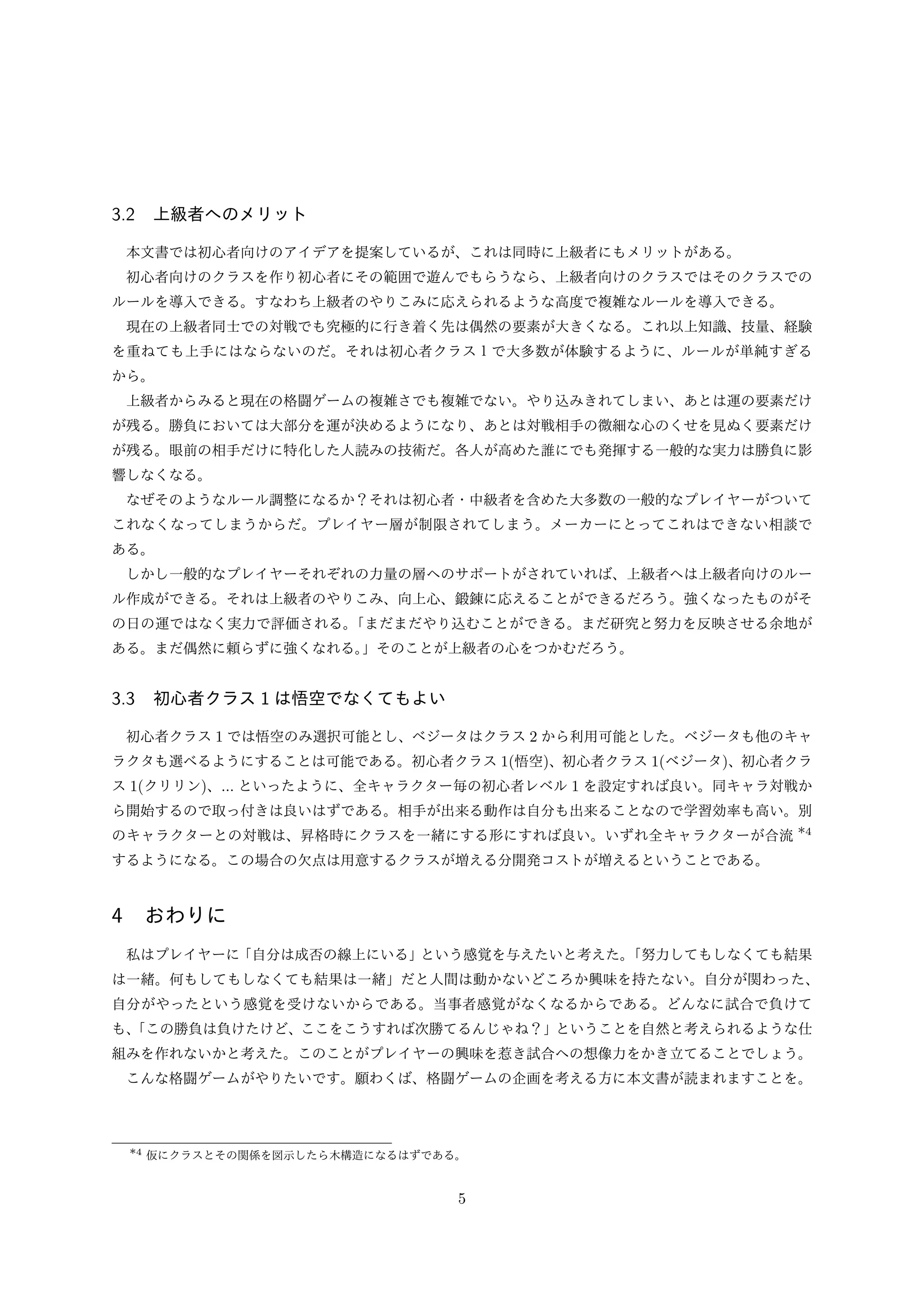 3.2 上級者へのメリット
本文書では初心者向けのアイデアを提案しているが、これは同時に上級者にもメリットがある。
初心者向けのクラスを作り初心者にその範囲で遊んでもらうなら、上級者向けのクラスではそのクラスでの
ルールを導入できる。すなわち上級者のやりこみに応えられるような高度で複雑なルールを導入できる。
現在の上級者同士での対戦でも究極的に行き着く先は偶然の要素が大きくなる。これ以上知識、技量、経験
を重ねても上手にはならないのだ。それは初心者クラス１で大多数が体験するように、ルールが単純すぎる
から。
上級者からみると現在の格闘ゲームの複雑さでも複雑でない。やり込みきれてしまい、あとは運の要素だけ
が残る。勝負においては大部分を運が決めるようになり、あとは対戦相手の微細な心のくせを見ぬく要素だけ
が残る。眼前の相手だけに特化した人読みの技術だ。各人が高めた誰にでも発揮する一般的な実力は勝負に影
響しなくなる。
なぜそのようなルール調整になるか？それは初心者・中級者を含めた大多数の一般的なプレイヤーがついて
これなくなってしまうからだ。プレイヤー層が制限されてしまう。メーカーにとってこれはできない相談で
ある。
しかし一般的なプレイヤーそれぞれの力量の層へのサポートがされていれば、上級者へは上級者向けのルー
ル作成ができる。それは上級者のやりこみ、向上心、鍛錬に応えることができるだろう。強くなったものがそ
の日の運ではなく実力で評価される。
「まだまだやり込むことができる。まだ研究と努力を反映させる余地が
ある。まだ偶然に頼らずに強くなれる。
」そのことが上級者の心をつかむだろう。

3.3 初心者クラス 1 は悟空でなくてもよい
初心者クラス 1 では悟空のみ選択可能とし、ベジータはクラス 2 から利用可能とした。ベジータも他のキャ
ラクタも選べるようにすることは可能である。初心者クラス 1(悟空)、初心者クラス 1(ベジータ)、初心者クラ
ス 1(クリリン)、... といったように、全キャラクター毎の初心者レベル 1 を設定すれば良い。同キャラ対戦か
ら開始するので取っ付きは良いはずである。相手が出来る動作は自分も出来ることなので学習効率も高い。別
のキャラクターとの対戦は、昇格時にクラスを一緒にする形にすれば良い。いずれ全キャラクターが合流 *4
するようになる。この場合の欠点は用意するクラスが増える分開発コストが増えるということである。

4 おわりに
私はプレイヤーに「自分は成否の線上にいる」という感覚を与えたいと考えた。
「努力してもしなくても結果
は一緒。何もしてもしなくても結果は一緒」だと人間は動かないどころか興味を持たない。自分が関わった、
自分がやったという感覚を受けないからである。当事者感覚がなくなるからである。どんなに試合で負けて
も、
「この勝負は負けたけど、ここをこうすれば次勝てるんじゃね？」ということを自然と考えられるような仕
組みを作れないかと考えた。このことがプレイヤーの興味を惹き試合への想像力をかき立てることでしょう。
こんな格闘ゲームがやりたいです。願わくば、格闘ゲームの企画を考える方に本文書が読まれますことを。

*4 仮にクラスとその関係を図示したら木構造になるはずである。

5

 