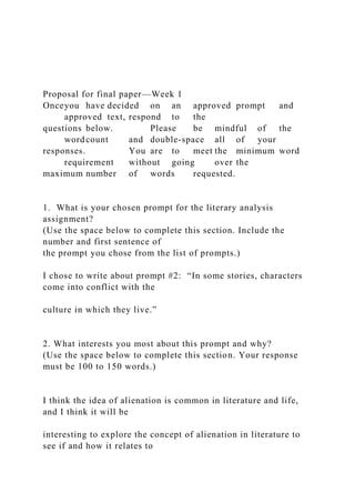 Proposal for final paper—Week 1
Onceyou have decided on an approved prompt and
approved text, respond to the
questions below. Please be mindful of the
word count and double-space all of your
responses. You are to meet the minimum word
requirement without going over the
maximum number of words requested.
1. What is your chosen prompt for the literary analysis
assignment?
(Use the space below to complete this section. Include the
number and first sentence of
the prompt you chose from the list of prompts.)
I chose to write about prompt #2: “In some stories, characters
come into conflict with the
culture in which they live.”
2. What interests you most about this prompt and why?
(Use the space below to complete this section. Your response
must be 100 to 150 words.)
I think the idea of alienation is common in literature and life,
and I think it will be
interesting to explore the concept of alienation in literature to
see if and how it relates to
 
