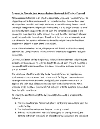 Proposal for Financial Joint Venture Partner: Business Joint Venture Proposal
ABC was recently formed in an effort to specifically seek out a Financial Partner to
trigger Buy and Sell transactions with current relationships the members have
with suppliers, re-sellers and major end-users in the oil industry. Due to specific
challenges in regulation and policy in the industry, it is no longer allowed to “FLIP”
a commodity from a supplier to an end-user. The corporation engaged in the
transaction must take title to the product first, and then they are legally allowed
to sell the product to the end-user. Therefore, it has become necessary to seek
out a Financial Partner that will come to the table and purchase the first lift or
allocation of product in each of the transactions.
In the scenario described above, this proposal will discuss a Joint Venture (JV)
between ABC Company and a Financial Partner that would trigger the “Buy/Sell”
transaction.
Once ABC has taken title to the product, they will immediately sell the product to
a major energy company, re-seller or directly to an end-user. This will make for a
clean and legal transaction without the risk of committing arbitrage among the
groups involved.
The initial goal of ABC is to identify the JV Financial Partner ad negotiate an
equitable return to the use of their current credit facility, or create an interest
bearing bank instrument from the cash/gold/bonds that the investor has on
deposit, and then have a credit-line issued from the bank instrument. ABC is
seeking a credit facility of minimum $750 million in order to purchase the product
from the seller or refinery.
To ensure the comfort level of the JV Financial Partner, ABC is proposing the
following:
1. The investor/Financial Partner will always control the transactions from the
credit Facility.
2. The funds will remain where they are currently housed.
3. If the JV Financial Partner has cash/bonds/gold (or the equivalent), the
Banking Institution will create an interest bearing instrument and the credit

 