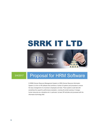 1
SRRK IT LTD
3/4/2017 Proposal for HRM Software
A HRMS (Human Resource Management System) or HRIS (Human Resource Information
System) is a form of HR software that combines a number of systems and processes to ensure
the easy management of a business’s employees and data. These systems could deal with
everything from payroll to performance evaluation, covering the whole business. It merges
human resources as a discipline and, in particular, its basic HR activities and processes with the
information technology field.
 