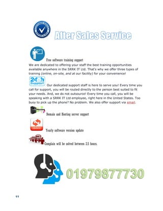 11
Free software training support
We are dedicated to offering your staff the best training opportunities
available anywhere in the SRRK IT Ltd. That's why we offer three types of
training (online, on-site, and at our facility) for your convenience!
Our dedicated support staff is here to serve you! Every time you
call for support, you will be routed directly to the person best suited to fit
your needs. And, we do not outsource! Every time you call, you will be
speaking with a SRRK IT Ltd employee, right here in the United States. Too
busy to pick up the phone? No problem. We also offer support via email.
Domain and Hosting server support
Yearly software version update
Complain will be solved between 2.5 hours.
 