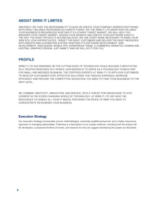 3
ABOUT SRRK IT LIMITED
SINCERELY WE TAKE THE RESPONSIBILITY TO BUID OR CREATE YOUR COMPANY (WEBSITE/SOFTWARE)
WITH HIGHLY RELIABLE RESOURSES IN A KINETIC FORCE. WE THE SRRK IT LTD KNOW HOW VALUABLE
YOUR BUSINESS IS REGARDLESS WHETHER IT’S A STARUP TARGET MARKET. WE WILL HELP YOU
BROADEN YOUR TARGET MARKET. DESIGN YOUR WEBSITE AND CREATE YOUR SOFTWARE EXACTLY
THE WAY YOU WANT WITHOUT A SECOND DELAYED. WE USE EVERY MODE NECESSARY TO MAKE YOUR
WEB SITE LOOK SOPHISTICATED, TARGET THE RIGHT CUSTOMERS AND DELIVER THE RIGHT MESSEGES
WITH SMOOTH AND AUTOMATION SYSTEM. WHETHER IT’S SOFTWARE DEVELOPMENT, WEB
DEVELOPMENT, WEB DESIGN, MOBILE APS, WORDPRESS THEME, E-COMMERCE WEBSITES, DOMAIN AND
HOSTING, GRAPHICS DESIGN. JUST NAME IT AND WE WILL DO IT FOR YOU.
PROFILE
SRRK IT LTD HAS REMAINED ON THE CUTTING EDGE OF TECHNOLOGY WHILE BUILDING A REPUTATION
AS A TRUSTED RESOURCE IN IT WORLD. OUR MISSION IS TO SERVE AS A TECHNOLOGY CONSULTANT
FOR SMALL AND MID/SIZED BUSINESS. THE CERTIFIED EXPERTS AT SRRK IT LTD WITH OUR CUSTOMERS
TO DEVELOP CUSTOMIZED COST EFFECTIVE SOLUTIONS THAT REDUCE EXPENCES, INCREASE
EFFICIENCY AND PROVIDE THE COMPETITIVE ADVANTAGE YOU NEED TO TAKE YOUR BUSUNESS TO THE
NEXT LEVEL.
WE COMBINE CREATIVITY, INNOVATION, AND SERVICE, WITH A THRUST FOR KNOWLEDGE TO STAY
CURRENT IN THE EVVER CHANGING WORLD OF TECHNOLOGY. AT SRRK IT LTD, WE HAVE THE
RESOURCES TO HANDLE ALL YOUR IT NEEDS, PROVIDING THE PEACE OF MIND YOU NEED TO
CONCENTRATE ON RUNNING YOUR BUSINESS.
Execution Strategy
Our execution strategy incorporates proven methodologies, extremely qualified personnel, and a highly responsive
approach to managing deliverables. Following is a description of our project methods, including how the project will
be developed, a proposed timeline of events, and reasons for why we suggest developing the project as described.
 