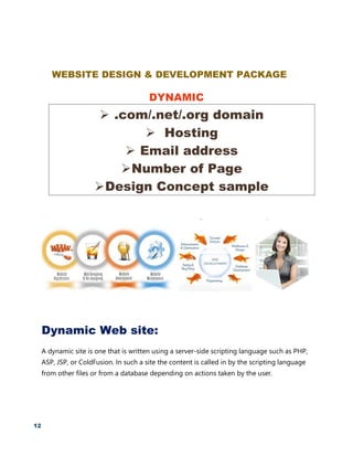 12
WEBSITE DESIGN & DEVELOPMENT PACKAGE
DYNAMIC
 .com/.net/.org domain
 Hosting
 Email address
Number of Page
Design Concept sample
Dynamic Web site:
A dynamic site is one that is written using a server-side scripting language such as PHP,
ASP, JSP, or ColdFusion. In such a site the content is called in by the scripting language
from other files or from a database depending on actions taken by the user.
 