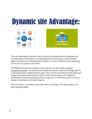 13
Dynamic site Advantage:
The main advantages of dynamic sites are that by connecting them to databases you
can easily pull in information in an organized and structured way to create product
pages or categories of related products sorted in a variety of different ways depending
on how the user wants to view them.
This ability to connect to a database means that you can also create a content
management system - an interface which allows the client to input and manage data via
a web-based series of administration pages. That content can be text for their pages and
images to go along with the text, or items in their product range with categories,
specifications, short and long descriptions, images, etc. In both these cases it can be as
simple or as complex as the client requires.
There are little or no ongoing costs unless there is a change in the basic design or an
extra capability added.
 