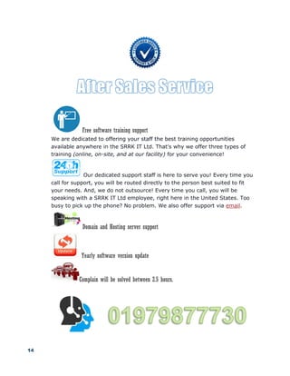 14
Free software training support
We are dedicated to offering your staff the best training opportunities
available anywhere in the SRRK IT Ltd. That's why we offer three types of
training (online, on-site, and at our facility) for your convenience!
Our dedicated support staff is here to serve you! Every time you
call for support, you will be routed directly to the person best suited to fit
your needs. And, we do not outsource! Every time you call, you will be
speaking with a SRRK IT Ltd employee, right here in the United States. Too
busy to pick up the phone? No problem. We also offer support via email.
Domain and Hosting server support
Yearly software version update
Complain will be solved between 2.5 hours.
 