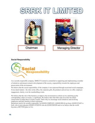 16
Social Responsibility
As a socially responsible company, SRRK IT Limited is committed to supporting and implementing a number
of initiatives and projects aimed at development of the society, responsibility towards the employees and
preservation of the environment.
We believe that the social responsibility of the company is not expressed through occasional social campaigns.
Every detail matters - the rules in the office, the corporate gifts, the products and services we offer, employee
engagement, charity, even the teambuilding events.
We believe that the role of the business, to improve the environment in which we live and bring up the
corresponding values in society, is significant. We believe that what little each of us does for nature
conservation or helps those in need is useful. That's why we encourage social initiatives and involving
employees and their families in their realization.
Businesses need to be socially responsible. In GOOD COMPANY, GOOD IDEAS are born, GOOD STAFF is
built, who in turn educates GOOD CITIZENS who do GOOD DEEDS and so we believe that the world
becomes a BETTER place to live.
Chairman Managing Director
 