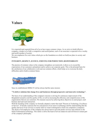 18
Values
It is expected (and required) from all of us to have many common virtues. As we strive to build effective
company, a leader in its field, a competitive and useful partner, each of our associate is expected to be a worthy
and useful member of society.
We can emphasize five core values which give us the foundation on which we build our place in society and
business:
INTEGRITY, RESPECT, JUSTICE, STRIVING FOR PERFECTION, RESPONSIBILITY
The practice of common values in the company strengthens our teamwork; it allows us to exceed the
expectations of our customers and partners and to achieve our corporate goals. This is the principal basis for
the satisfaction of our collaborative work and our common efforts, which helps us to overcome the daily
difficulties and to build a common future.
Since its establishment SRRK IT Ltd has always had the same mission:
"To deliver solutions that change lives and businesses through progressive and innovative technology".
The basis of our understanding of the company's mission is striving for continuous improvement of the
Bangladesh around us and the quality of life, as well as increasing the efficiency and competitiveness of the
organizations that are our customers. We measure success by achieving those objectives in each project, each
business deal and each transaction.
With the founding of the company we formally adopted a motto that reads "Passion in Technology, Excellence
in Service". It literally expresses the love and passion of our team to technology and the understanding that the
quality and level of our services is exactly what we want to distinguish us from our competitive companies.
The desire of all employees of the company has always been to provide perfect services and solutions in the
field of information technology. This motto is still at the heart of all our endeavors and will forever remain part
of the company's philosophy.
 