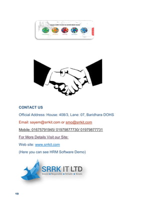 19
CONTACT US
Official Address: House: 408/3, Lane: 07, Baridhara DOHS
Email: sayem@srrkit.com or smo@srrkit.com
Mobile: 01675791945/ 01979877730/ 01979877731
For More Details Visit our Site:
Web site: www.srrkit.com
(Here you can see HRM Software Demo)
 