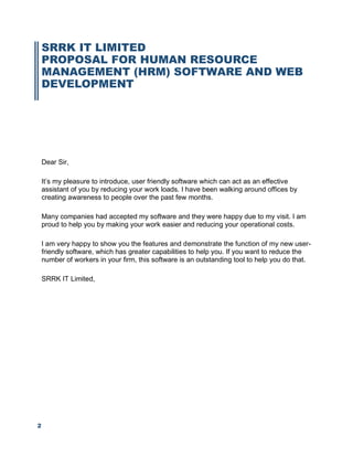 2
SRRK IT LIMITED
PROPOSAL FOR HUMAN RESOURCE
MANAGEMENT (HRM) SOFTWARE AND WEB
DEVELOPMENT
Dear Sir,
It’s my pleasure to introduce, user friendly software which can act as an effective
assistant of you by reducing your work loads. I have been walking around offices by
creating awareness to people over the past few months.
Many companies had accepted my software and they were happy due to my visit. I am
proud to help you by making your work easier and reducing your operational costs.
I am very happy to show you the features and demonstrate the function of my new user-
friendly software, which has greater capabilities to help you. If you want to reduce the
number of workers in your firm, this software is an outstanding tool to help you do that.
SRRK IT Limited,
 
