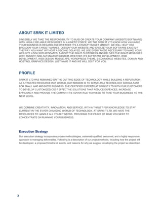 3
ABOUT SRRK IT LIMITED
SINCERELY WE TAKE THE RESPONSIBILITY TO BUID OR CREATE YOUR COMPANY (WEBSITE/SOFTWARE)
WITH HIGHLY RELIABLE RESOURSES IN A KINETIC FORCE. WE THE SRRK IT LTD KNOW HOW VALUABLE
YOUR BUSINESS IS REGARDLESS WHETHER IT’S A STARUP TARGET MARKET. WE WILL HELP YOU
BROADEN YOUR TARGET MARKET. DESIGN YOUR WEBSITE AND CREATE YOUR SOFTWARE EXACTLY
THE WAY YOU WANT WITHOUT A SECOND DELAYED. WE USE EVERY MODE NECESSARY TO MAKE YOUR
WEB SITE LOOK SOPHISTICATED, TARGET THE RIGHT CUSTOMERS AND DELIVER THE RIGHT MESSEGES
WITH SMOOTH AND AUTOMATION SYSTEM. WHETHER IT’S SOFTWARE DEVELOPMENT, WEB
DEVELOPMENT, WEB DESIGN, MOBILE APS, WORDPRESS THEME, E-COMMERCE WEBSITES, DOMAIN AND
HOSTING, GRAPHICS DESIGN. JUST NAME IT AND WE WILL DO IT FOR YOU.
PROFILE
SRRK IT LTD HAS REMAINED ON THE CUTTING EDGE OF TECHNOLOGY WHILE BUILDING A REPUTATION
AS A TRUSTED RESOURCE IN IT WORLD. OUR MISSION IS TO SERVE AS A TECHNOLOGY CONSULTANT
FOR SMALL AND MID/SIZED BUSINESS. THE CERTIFIED EXPERTS AT SRRK IT LTD WITH OUR CUSTOMERS
TO DEVELOP CUSTOMIZED COST EFFECTIVE SOLUTIONS THAT REDUCE EXPENCES, INCREASE
EFFICIENCY AND PROVIDE THE COMPETITIVE ADVANTAGE YOU NEED TO TAKE YOUR BUSUNESS TO THE
NEXT LEVEL.
WE COMBINE CREATIVITY, INNOVATION, AND SERVICE, WITH A THRUST FOR KNOWLEDGE TO STAY
CURRENT IN THE EVVER CHANGING WORLD OF TECHNOLOGY. AT SRRK IT LTD, WE HAVE THE
RESOURCES TO HANDLE ALL YOUR IT NEEDS, PROVIDING THE PEACE OF MIND YOU NEED TO
CONCENTRATE ON RUNNING YOUR BUSINESS.
Execution Strategy
Our execution strategy incorporates proven methodologies, extremely qualified personnel, and a highly responsive
approach to managing deliverables. Following is a description of our project methods, including how the project will
be developed, a proposed timeline of events, and reasons for why we suggest developing the project as described.
 