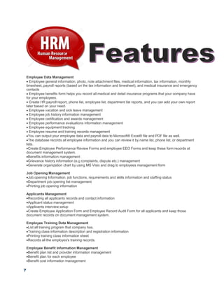 7
Employee Data Management
 Employee general information, photo, note attachment files, medical information, tax information, monthly
timesheet, payroll reports (based on the tax information and timesheet), and medical insurance and emergency
contacts
 Employee benefits form helps you record all medical and detail insurance programs that your company have
for your employees.
 Create HR payroll report, phone list, employee list, department list reports, and you can add your own report
later based on your need.
 Employee vacation and sick leave management
 Employee job history information management
 Employee certification and awards management
 Employee performance evaluations information management
 Employee equipment tracking
 Employee resume and training records management
You can output your employee data and payroll data to Microsoft® Excel® file and PDF file as well.
The database records all employee information and you can review it by name list, phone list, or department
lists.
Create Employee Performance Review Forms and employee EEO Forms and keep these form records at
document management system.
Benefits information management
Grievance history information (e.g complaints, dispute etc.) management
Generate organization chart by using MS Visio and drag to employees management form
Job Opening Management
Job opening Information, job functions, requirements and skills information and staffing status
Department job opening list management
Printing job opening information
Applicants Management
Recording all applicants records and contact information
Applicant status management
Applicants interview setup
Create Employee Application Form and Employee Record Audit Form for all applicants and keep those
document records on document management system.
Employee Training Data Management
List all training program that company has.
Training class information description and registration information
Printing training class information sheet
Records all the employes's training records.
Employee Benefit Information Management
Benefit plan list and provider information management
Benefit plan for each employee
Benefit cost information management
 