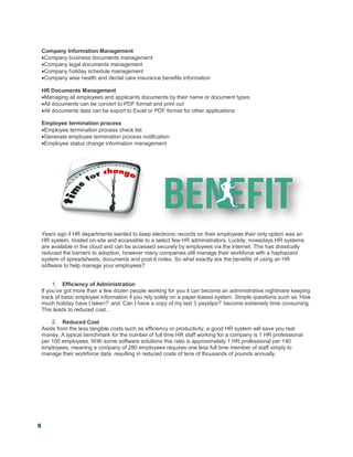 8
Company Information Management
Company business documents management
Company legal documents management
Company holiday schedule management
Company wise health and dental care insurance benefits information
HR Documents Management
Managing all employees and applicants documents by their name or document types
All documents can be convert to PDF format and print out
All documents data can be export to Excel or PDF format for other applications
Employee termination process
Employee termination process check list
Generate employee termination process notification
Employee status change information management
Years ago if HR departments wanted to keep electronic records on their employees their only option was an
HR system, hosted on-site and accessible to a select few HR administrators. Luckily, nowadays HR systems
are available in the cloud and can be accessed securely by employees via the internet. This has drastically
reduced the barriers to adoption, however many companies still manage their workforce with a haphazard
system of spreadsheets, documents and post-it notes. So what exactly are the benefits of using an HR
software to help manage your employees?
1. Efficiency of Administration
If you’ve got more than a few dozen people working for you it can become an administrative nightmare keeping
track of basic employee information if you rely solely on a paper-based system. Simple questions such as ‘How
much holiday have I taken?’ and ‘Can I have a copy of my last 3 payslips?’ become extremely time consuming.
This leads to reduced cost…
2. Reduced Cost
Aside from the less tangible costs such as efficiency or productivity, a good HR system will save you real
money. A typical benchmark for the number of full time HR staff working for a company is 1 HR professional
per 100 employees. With some software solutions this ratio is approximately 1 HR professional per 140
employees, meaning a company of 280 employees requires one less full time member of staff simply to
manage their workforce data, resulting in reduced costs of tens of thousands of pounds annually.
 