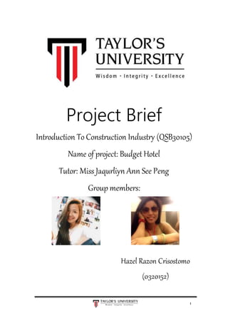 1
Project Brief
Introduction To Construction Industry (QSB30105)
Name of project: Budget Hotel
Tutor: Miss Jaqurliyn Ann See Peng
Group members:
Hazel Razon Crisostomo
(0320152)
 