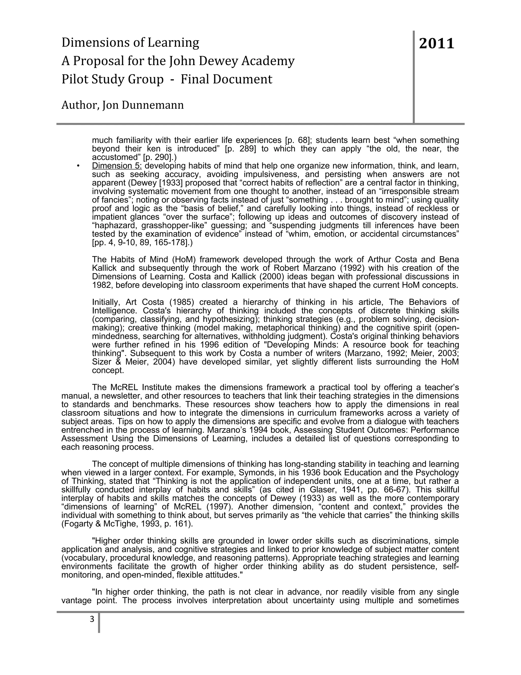 Dimensions of Learning
A Proposal for the John Dewey Academy
Pilot Study Group - Final Document

2011

Author, Jon Dunnemann

•

much familiarity with their earlier life experiences [p. 68]; students learn best “when something
beyond their ken is introduced” [p. 289] to which they can apply “the old, the near, the
accustomed” [p. 290].)
Dimension 5: developing habits of mind that help one organize new information, think, and learn,
such as seeking accuracy, avoiding impulsiveness, and persisting when answers are not
apparent (Dewey [1933] proposed that “correct habits of reflection” are a central factor in thinking,
involving systematic movement from one thought to another, instead of an “irresponsible stream
of fancies”; noting or observing facts instead of just “something . . . brought to mind”; using quality
proof and logic as the “basis of belief,” and carefully looking into things, instead of reckless or
impatient glances “over the surface”; following up ideas and outcomes of discovery instead of
“haphazard, grasshopper-like” guessing; and “suspending judgments till inferences have been
tested by the examination of evidence” instead of “whim, emotion, or accidental circumstances”
[pp. 4, 9-10, 89, 165-178].)
The Habits of Mind (HoM) framework developed through the work of Arthur Costa and Bena
Kallick and subsequently through the work of Robert Marzano (1992) with his creation of the
Dimensions of Learning. Costa and Kallick (2000) ideas began with professional discussions in
1982, before developing into classroom experiments that have shaped the current HoM concepts.
Initially, Art Costa (1985) created a hierarchy of thinking in his article, The Behaviors of
Intelligence. Costa's hierarchy of thinking included the concepts of discrete thinking skills
(comparing, classifying, and hypothesizing); thinking strategies (e.g., problem solving, decisionmaking); creative thinking (model making, metaphorical thinking) and the cognitive spirit (openmindedness, searching for alternatives, withholding judgment). Costa's original thinking behaviors
were further refined in his 1996 edition of "Developing Minds: A resource book for teaching
thinking". Subsequent to this work by Costa a number of writers (Marzano, 1992; Meier, 2003;
Sizer & Meier, 2004) have developed similar, yet slightly different lists surrounding the HoM
concept.

The McREL Institute makes the dimensions framework a practical tool by offering a teacher’s
manual, a newsletter, and other resources to teachers that link their teaching strategies in the dimensions
to standards and benchmarks. These resources show teachers how to apply the dimensions in real
classroom situations and how to integrate the dimensions in curriculum frameworks across a variety of
subject areas. Tips on how to apply the dimensions are specific and evolve from a dialogue with teachers
entrenched in the process of learning. Marzano’s 1994 book, Assessing Student Outcomes: Performance
Assessment Using the Dimensions of Learning, includes a detailed list of questions corresponding to
each reasoning process.
The concept of multiple dimensions of thinking has long-standing stability in teaching and learning
when viewed in a larger context. For example, Symonds, in his 1936 book Education and the Psychology
of Thinking, stated that “Thinking is not the application of independent units, one at a time, but rather a
skillfully conducted interplay of habits and skills” (as cited in Glaser, 1941, pp. 66-67). This skillful
interplay of habits and skills matches the concepts of Dewey (1933) as well as the more contemporary
“dimensions of learning” of McREL (1997). Another dimension, “content and context,” provides the
individual with something to think about, but serves primarily as “the vehicle that carries” the thinking skills
(Fogarty & McTighe, 1993, p. 161).
"Higher order thinking skills are grounded in lower order skills such as discriminations, simple
application and analysis, and cognitive strategies and linked to prior knowledge of subject matter content
(vocabulary, procedural knowledge, and reasoning patterns). Appropriate teaching strategies and learning
environments facilitate the growth of higher order thinking ability as do student persistence, selfmonitoring, and open-minded, flexible attitudes."
"In higher order thinking, the path is not clear in advance, nor readily visible from any single
vantage point. The process involves interpretation about uncertainty using multiple and sometimes

3

 