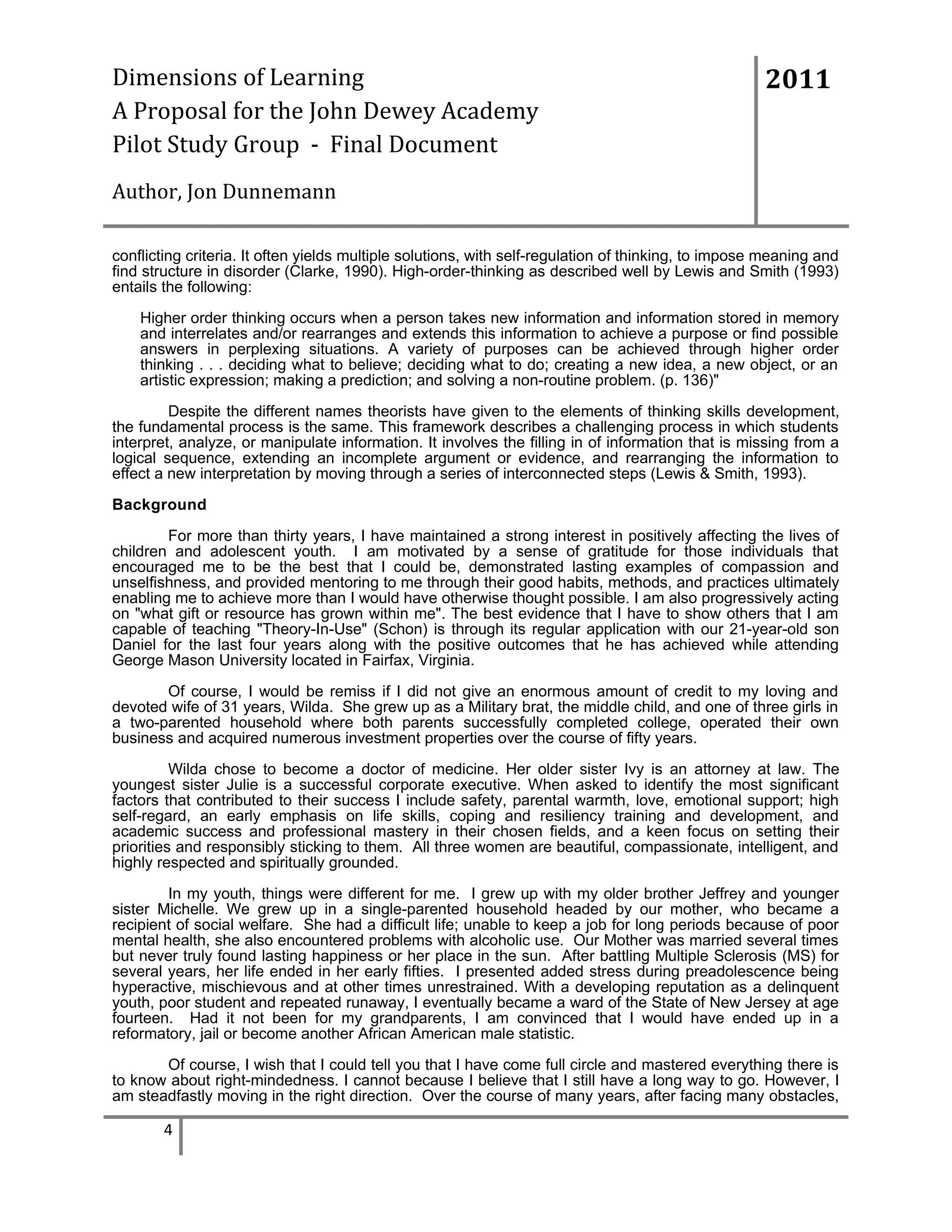 Dimensions of Learning
A Proposal for the John Dewey Academy
Pilot Study Group - Final Document

2011

Author, Jon Dunnemann
conflicting criteria. It often yields multiple solutions, with self-regulation of thinking, to impose meaning and
find structure in disorder (Clarke, 1990). High-order-thinking as described well by Lewis and Smith (1993)
entails the following:
Higher order thinking occurs when a person takes new information and information stored in memory
and interrelates and/or rearranges and extends this information to achieve a purpose or find possible
answers in perplexing situations. A variety of purposes can be achieved through higher order
thinking . . . deciding what to believe; deciding what to do; creating a new idea, a new object, or an
artistic expression; making a prediction; and solving a non-routine problem. (p. 136)"
Despite the different names theorists have given to the elements of thinking skills development,
the fundamental process is the same. This framework describes a challenging process in which students
interpret, analyze, or manipulate information. It involves the filling in of information that is missing from a
logical sequence, extending an incomplete argument or evidence, and rearranging the information to
effect a new interpretation by moving through a series of interconnected steps (Lewis & Smith, 1993).
Background
For more than thirty years, I have maintained a strong interest in positively affecting the lives of
children and adolescent youth. I am motivated by a sense of gratitude for those individuals that
encouraged me to be the best that I could be, demonstrated lasting examples of compassion and
unselfishness, and provided mentoring to me through their good habits, methods, and practices ultimately
enabling me to achieve more than I would have otherwise thought possible. I am also progressively acting
on "what gift or resource has grown within me". The best evidence that I have to show others that I am
capable of teaching "Theory-In-Use" (Schon) is through its regular application with our 21-year-old son
Daniel for the last four years along with the positive outcomes that he has achieved while attending
George Mason University located in Fairfax, Virginia.
Of course, I would be remiss if I did not give an enormous amount of credit to my loving and
devoted wife of 31 years, Wilda. She grew up as a Military brat, the middle child, and one of three girls in
a two-parented household where both parents successfully completed college, operated their own
business and acquired numerous investment properties over the course of fifty years.
Wilda chose to become a doctor of medicine. Her older sister Ivy is an attorney at law. The
youngest sister Julie is a successful corporate executive. When asked to identify the most significant
factors that contributed to their success I include safety, parental warmth, love, emotional support; high
self-regard, an early emphasis on life skills, coping and resiliency training and development, and
academic success and professional mastery in their chosen fields, and a keen focus on setting their
priorities and responsibly sticking to them. All three women are beautiful, compassionate, intelligent, and
highly respected and spiritually grounded.
In my youth, things were different for me. I grew up with my older brother Jeffrey and younger
sister Michelle. We grew up in a single-parented household headed by our mother, who became a
recipient of social welfare. She had a difficult life; unable to keep a job for long periods because of poor
mental health, she also encountered problems with alcoholic use. Our Mother was married several times
but never truly found lasting happiness or her place in the sun. After battling Multiple Sclerosis (MS) for
several years, her life ended in her early fifties. I presented added stress during preadolescence being
hyperactive, mischievous and at other times unrestrained. With a developing reputation as a delinquent
youth, poor student and repeated runaway, I eventually became a ward of the State of New Jersey at age
fourteen. Had it not been for my grandparents, I am convinced that I would have ended up in a
reformatory, jail or become another African American male statistic.
Of course, I wish that I could tell you that I have come full circle and mastered everything there is
to know about right-mindedness. I cannot because I believe that I still have a long way to go. However, I
am steadfastly moving in the right direction. Over the course of many years, after facing many obstacles,

4

 