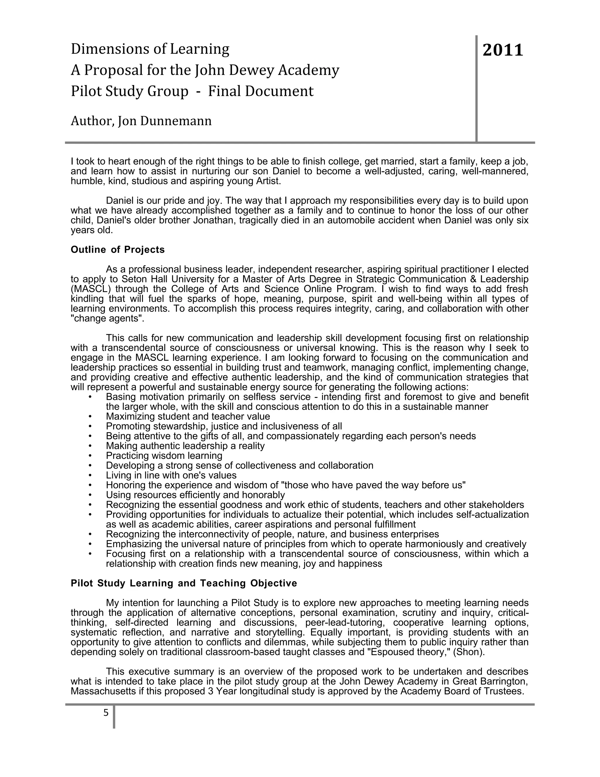 Dimensions of Learning
A Proposal for the John Dewey Academy
Pilot Study Group - Final Document

2011

Author, Jon Dunnemann
I took to heart enough of the right things to be able to finish college, get married, start a family, keep a job,
and learn how to assist in nurturing our son Daniel to become a well-adjusted, caring, well-mannered,
humble, kind, studious and aspiring young Artist.
Daniel is our pride and joy. The way that I approach my responsibilities every day is to build upon
what we have already accomplished together as a family and to continue to honor the loss of our other
child, Daniel's older brother Jonathan, tragically died in an automobile accident when Daniel was only six
years old.
Outline of Projects
As a professional business leader, independent researcher, aspiring spiritual practitioner I elected
to apply to Seton Hall University for a Master of Arts Degree in Strategic Communication & Leadership
(MASCL) through the College of Arts and Science Online Program. I wish to find ways to add fresh
kindling that will fuel the sparks of hope, meaning, purpose, spirit and well-being within all types of
learning environments. To accomplish this process requires integrity, caring, and collaboration with other
"change agents".
This calls for new communication and leadership skill development focusing first on relationship
with a transcendental source of consciousness or universal knowing. This is the reason why I seek to
engage in the MASCL learning experience. I am looking forward to focusing on the communication and
leadership practices so essential in building trust and teamwork, managing conflict, implementing change,
and providing creative and effective authentic leadership, and the kind of communication strategies that
will represent a powerful and sustainable energy source for generating the following actions:
• Basing motivation primarily on selfless service - intending first and foremost to give and benefit
the larger whole, with the skill and conscious attention to do this in a sustainable manner
• Maximizing student and teacher value
• Promoting stewardship, justice and inclusiveness of all
• Being attentive to the gifts of all, and compassionately regarding each person's needs
• Making authentic leadership a reality
• Practicing wisdom learning
• Developing a strong sense of collectiveness and collaboration
• Living in line with one's values
• Honoring the experience and wisdom of "those who have paved the way before us"
• Using resources efficiently and honorably
• Recognizing the essential goodness and work ethic of students, teachers and other stakeholders
• Providing opportunities for individuals to actualize their potential, which includes self-actualization
as well as academic abilities, career aspirations and personal fulfillment
• Recognizing the interconnectivity of people, nature, and business enterprises
• Emphasizing the universal nature of principles from which to operate harmoniously and creatively
• Focusing first on a relationship with a transcendental source of consciousness, within which a
relationship with creation finds new meaning, joy and happiness
Pilot Study Learning and Teaching Objective
My intention for launching a Pilot Study is to explore new approaches to meeting learning needs
through the application of alternative conceptions, personal examination, scrutiny and inquiry, criticalthinking, self-directed learning and discussions, peer-lead-tutoring, cooperative learning options,
systematic reflection, and narrative and storytelling. Equally important, is providing students with an
opportunity to give attention to conflicts and dilemmas, while subjecting them to public inquiry rather than
depending solely on traditional classroom-based taught classes and "Espoused theory," (Shon).
This executive summary is an overview of the proposed work to be undertaken and describes
what is intended to take place in the pilot study group at the John Dewey Academy in Great Barrington,
Massachusetts if this proposed 3 Year longitudinal study is approved by the Academy Board of Trustees.

5

 