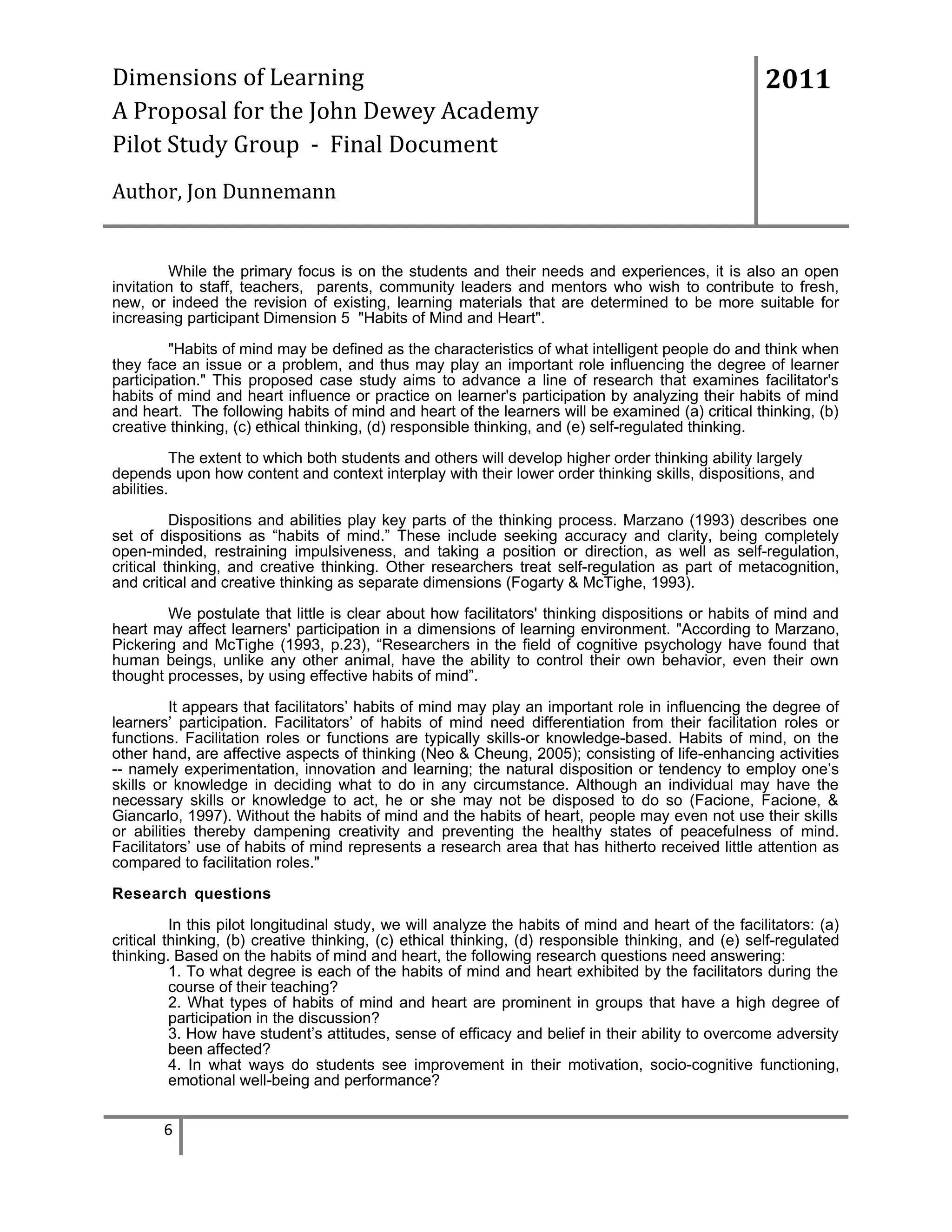 Dimensions of Learning
A Proposal for the John Dewey Academy
Pilot Study Group - Final Document

2011

Author, Jon Dunnemann

While the primary focus is on the students and their needs and experiences, it is also an open
invitation to staff, teachers, parents, community leaders and mentors who wish to contribute to fresh,
new, or indeed the revision of existing, learning materials that are determined to be more suitable for
increasing participant Dimension 5 "Habits of Mind and Heart".
"Habits of mind may be defined as the characteristics of what intelligent people do and think when
they face an issue or a problem, and thus may play an important role influencing the degree of learner
participation." This proposed case study aims to advance a line of research that examines facilitator's
habits of mind and heart influence or practice on learner's participation by analyzing their habits of mind
and heart. The following habits of mind and heart of the learners will be examined (a) critical thinking, (b)
creative thinking, (c) ethical thinking, (d) responsible thinking, and (e) self-regulated thinking.
The extent to which both students and others will develop higher order thinking ability largely
depends upon how content and context interplay with their lower order thinking skills, dispositions, and
abilities.
Dispositions and abilities play key parts of the thinking process. Marzano (1993) describes one
set of dispositions as “habits of mind.” These include seeking accuracy and clarity, being completely
open-minded, restraining impulsiveness, and taking a position or direction, as well as self-regulation,
critical thinking, and creative thinking. Other researchers treat self-regulation as part of metacognition,
and critical and creative thinking as separate dimensions (Fogarty & McTighe, 1993).
We postulate that little is clear about how facilitators' thinking dispositions or habits of mind and
heart may affect learners' participation in a dimensions of learning environment. "According to Marzano,
Pickering and McTighe (1993, p.23), “Researchers in the field of cognitive psychology have found that
human beings, unlike any other animal, have the ability to control their own behavior, even their own
thought processes, by using effective habits of mind”.
It appears that facilitators’ habits of mind may play an important role in influencing the degree of
learners’ participation. Facilitators’ of habits of mind need differentiation from their facilitation roles or
functions. Facilitation roles or functions are typically skills-or knowledge-based. Habits of mind, on the
other hand, are affective aspects of thinking (Neo & Cheung, 2005); consisting of life-enhancing activities
-- namely experimentation, innovation and learning; the natural disposition or tendency to employ one’s
skills or knowledge in deciding what to do in any circumstance. Although an individual may have the
necessary skills or knowledge to act, he or she may not be disposed to do so (Facione, Facione, &
Giancarlo, 1997). Without the habits of mind and the habits of heart, people may even not use their skills
or abilities thereby dampening creativity and preventing the healthy states of peacefulness of mind.
Facilitators’ use of habits of mind represents a research area that has hitherto received little attention as
compared to facilitation roles."
Research questions
In this pilot longitudinal study, we will analyze the habits of mind and heart of the facilitators: (a)
critical thinking, (b) creative thinking, (c) ethical thinking, (d) responsible thinking, and (e) self-regulated
thinking. Based on the habits of mind and heart, the following research questions need answering:
1. To what degree is each of the habits of mind and heart exhibited by the facilitators during the
course of their teaching?
2. What types of habits of mind and heart are prominent in groups that have a high degree of
participation in the discussion?
3. How have student’s attitudes, sense of efficacy and belief in their ability to overcome adversity
been affected?
4. In what ways do students see improvement in their motivation, socio-cognitive functioning,
emotional well-being and performance?

6

 