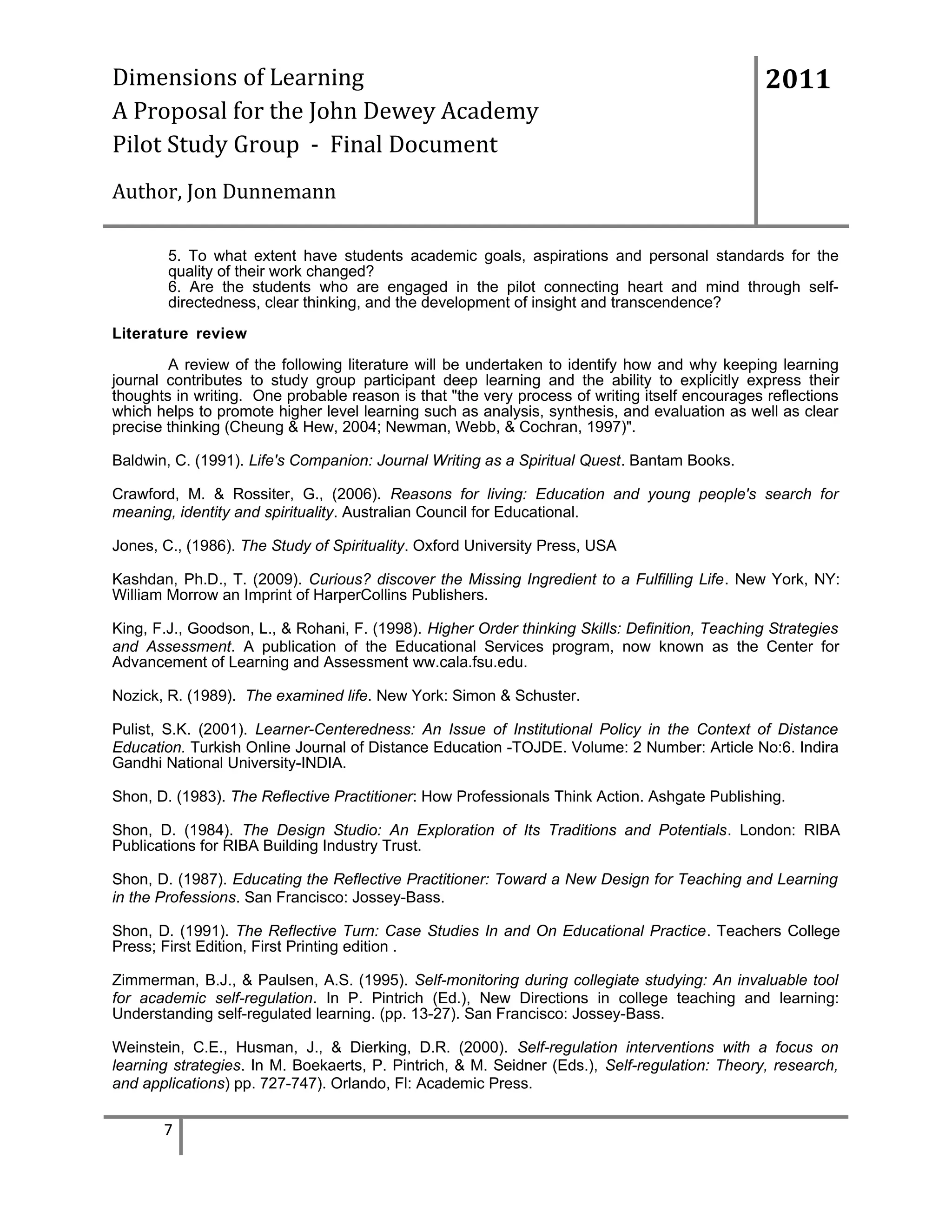 Dimensions of Learning
A Proposal for the John Dewey Academy
Pilot Study Group - Final Document

2011

Author, Jon Dunnemann
5. To what extent have students academic goals, aspirations and personal standards for the
quality of their work changed?
6. Are the students who are engaged in the pilot connecting heart and mind through selfdirectedness, clear thinking, and the development of insight and transcendence?
Literature review
A review of the following literature will be undertaken to identify how and why keeping learning
journal contributes to study group participant deep learning and the ability to explicitly express their
thoughts in writing. One probable reason is that "the very process of writing itself encourages reflections
which helps to promote higher level learning such as analysis, synthesis, and evaluation as well as clear
precise thinking (Cheung & Hew, 2004; Newman, Webb, & Cochran, 1997)".
Baldwin, C. (1991). Life's Companion: Journal Writing as a Spiritual Quest. Bantam Books.
Crawford, M. & Rossiter, G., (2006). Reasons for living: Education and young people's search for
meaning, identity and spirituality. Australian Council for Educational.
Jones, C., (1986). The Study of Spirituality. Oxford University Press, USA
Kashdan, Ph.D., T. (2009). Curious? discover the Missing Ingredient to a Fulfilling Life. New York, NY:
William Morrow an Imprint of HarperCollins Publishers.
King, F.J., Goodson, L., & Rohani, F. (1998). Higher Order thinking Skills: Definition, Teaching Strategies
and Assessment. A publication of the Educational Services program, now known as the Center for
Advancement of Learning and Assessment ww.cala.fsu.edu.
Nozick, R. (1989). The examined life. New York: Simon & Schuster.
Pulist, S.K. (2001). Learner-Centeredness: An Issue of Institutional Policy in the Context of Distance
Education. Turkish Online Journal of Distance Education -TOJDE. Volume: 2 Number: Article No:6. Indira
Gandhi National University-INDIA.
Shon, D. (1983). The Reflective Practitioner: How Professionals Think Action. Ashgate Publishing.
Shon, D. (1984). The Design Studio: An Exploration of Its Traditions and Potentials. London: RIBA
Publications for RIBA Building Industry Trust.
Shon, D. (1987). Educating the Reflective Practitioner: Toward a New Design for Teaching and Learning
in the Professions. San Francisco: Jossey-Bass.
Shon, D. (1991). The Reflective Turn: Case Studies In and On Educational Practice. Teachers College
Press; First Edition, First Printing edition .
Zimmerman, B.J., & Paulsen, A.S. (1995). Self-monitoring during collegiate studying: An invaluable tool
for academic self-regulation. In P. Pintrich (Ed.), New Directions in college teaching and learning:
Understanding self-regulated learning. (pp. 13-27). San Francisco: Jossey-Bass.
Weinstein, C.E., Husman, J., & Dierking, D.R. (2000). Self-regulation interventions with a focus on
learning strategies. In M. Boekaerts, P. Pintrich, & M. Seidner (Eds.), Self-regulation: Theory, research,
and applications) pp. 727-747). Orlando, Fl: Academic Press.

7

 