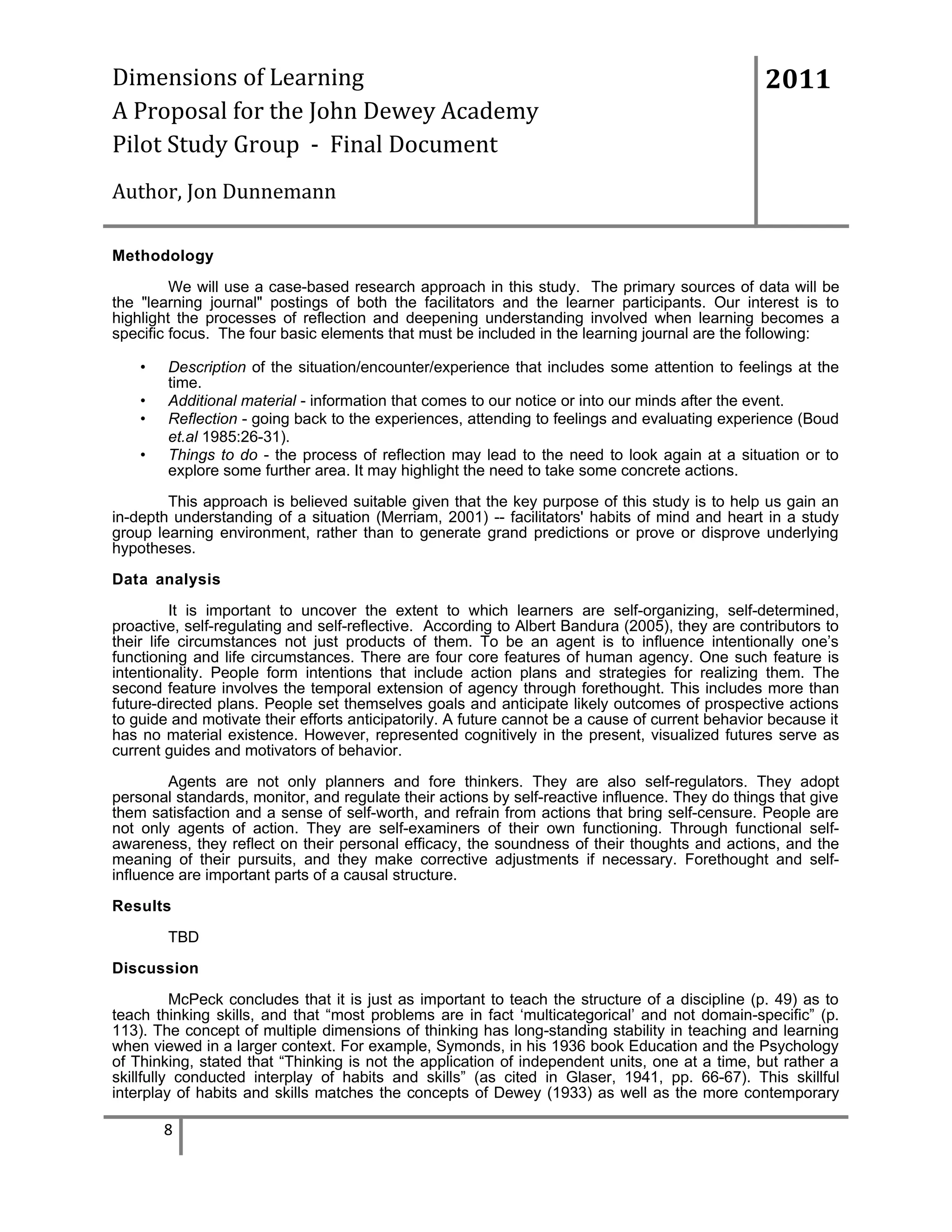 Dimensions of Learning
A Proposal for the John Dewey Academy
Pilot Study Group - Final Document

2011

Author, Jon Dunnemann
Methodology
We will use a case-based research approach in this study. The primary sources of data will be
the "learning journal" postings of both the facilitators and the learner participants. Our interest is to
highlight the processes of reflection and deepening understanding involved when learning becomes a
specific focus. The four basic elements that must be included in the learning journal are the following:
•
•
•
•

Description of the situation/encounter/experience that includes some attention to feelings at the
time.
Additional material - information that comes to our notice or into our minds after the event.
Reflection - going back to the experiences, attending to feelings and evaluating experience (Boud
et.al 1985:26-31).
Things to do - the process of reflection may lead to the need to look again at a situation or to
explore some further area. It may highlight the need to take some concrete actions.

This approach is believed suitable given that the key purpose of this study is to help us gain an
in-depth understanding of a situation (Merriam, 2001) -- facilitators' habits of mind and heart in a study
group learning environment, rather than to generate grand predictions or prove or disprove underlying
hypotheses.
Data analysis
It is important to uncover the extent to which learners are self-organizing, self-determined,
proactive, self-regulating and self-reflective. According to Albert Bandura (2005), they are contributors to
their life circumstances not just products of them. To be an agent is to influence intentionally one’s
functioning and life circumstances. There are four core features of human agency. One such feature is
intentionality. People form intentions that include action plans and strategies for realizing them. The
second feature involves the temporal extension of agency through forethought. This includes more than
future-directed plans. People set themselves goals and anticipate likely outcomes of prospective actions
to guide and motivate their efforts anticipatorily. A future cannot be a cause of current behavior because it
has no material existence. However, represented cognitively in the present, visualized futures serve as
current guides and motivators of behavior.
Agents are not only planners and fore thinkers. They are also self-regulators. They adopt
personal standards, monitor, and regulate their actions by self-reactive influence. They do things that give
them satisfaction and a sense of self-worth, and refrain from actions that bring self-censure. People are
not only agents of action. They are self-examiners of their own functioning. Through functional selfawareness, they reflect on their personal efficacy, the soundness of their thoughts and actions, and the
meaning of their pursuits, and they make corrective adjustments if necessary. Forethought and selfinfluence are important parts of a causal structure.
Results
TBD
Discussion
McPeck concludes that it is just as important to teach the structure of a discipline (p. 49) as to
teach thinking skills, and that “most problems are in fact ‘multicategorical’ and not domain-specific” (p.
113). The concept of multiple dimensions of thinking has long-standing stability in teaching and learning
when viewed in a larger context. For example, Symonds, in his 1936 book Education and the Psychology
of Thinking, stated that “Thinking is not the application of independent units, one at a time, but rather a
skillfully conducted interplay of habits and skills” (as cited in Glaser, 1941, pp. 66-67). This skillful
interplay of habits and skills matches the concepts of Dewey (1933) as well as the more contemporary

8

 