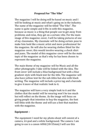 Proposal For “The Vibe”
The magazine I will be doing will be based on music and I
will be looking at music and what’s going on in the industry.
The name of the magazine will be titled “The Vibe”. The
name is quite simple and it fits in with this magazine,
because as music is a thing that people use to get away from
problems and relax, they get on a certain vibe. For the main
image of this magazine cover, I will be taking pictures of one
of my classmates. My classmate will be doing certain pose to
make him look like a music artist and more professional for
the magazine. He will also be wearing clothes fitted for the
magazine cover; this would involve wearing a check shirt
and jeans. The model of this magazine cover will be the main
topic of the magazine as that’s why he has been chosen to
represent the magazine.
The main theme of my magazine will be Music and all the
other photographs I take will be linked with the idea. The
front cover will include a blue background but with a blue
gradient style with black text for the title. The magazine will
also have yellow text for the sub-titles but also with black
writing. The magazine will include a price tag and a barcode
to give it more of that realistic look to it.
The magazine will have a very simple look to it and the
clothes that the model will be wearing won’t be too much
but will reflect on the theme. As the image will focus on
giving people that intention to buy the magazine, the font
will fittin with the theme and will use a font that matches
with the magazine.
Equipment –
The equipment I need for my photo-shoot will consist of a
camera, tri-pod and a white background. The camera I am
going to use is a canon 600d (18-55mm) I will use this
 