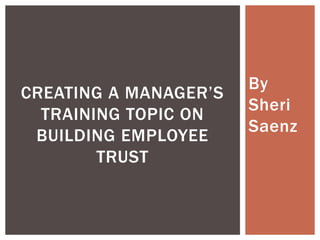 By
CREATING A MANAGER’S
                       Sheri
  TRAINING TOPIC ON
                       Saenz
 BUILDING EMPLOYEE
        TRUST
 