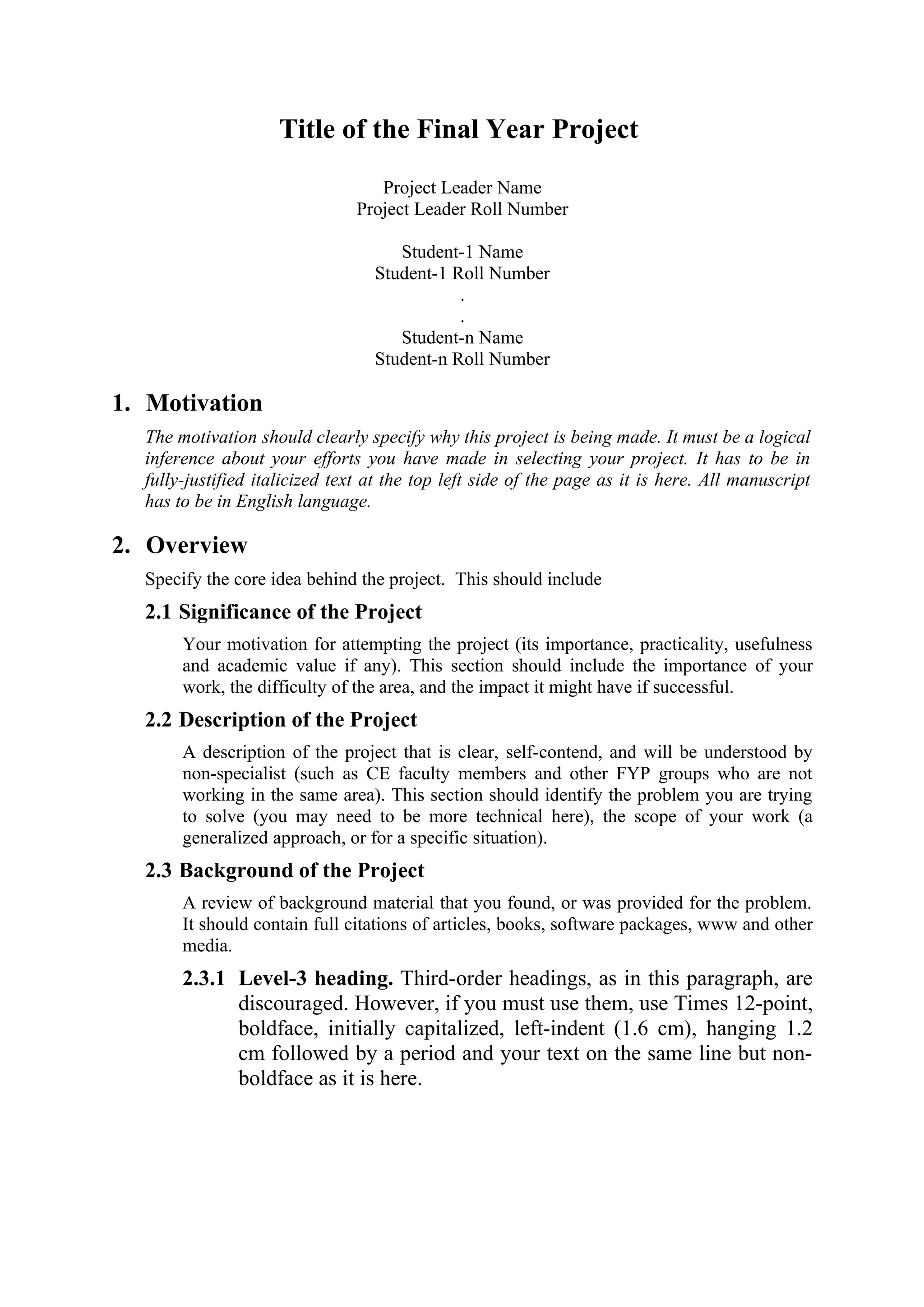 Title of the Final Year Project
                                  Project Leader Name
                               Project Leader Roll Number

                                     Student-1 Name
                                  Student-1 Roll Number
                                             .
                                             .
                                     Student-n Name
                                  Student-n Roll Number

1. Motivation
  The motivation should clearly specify why this project is being made. It must be a logical
  inference about your efforts you have made in selecting your project. It has to be in
  fully-justified italicized text at the top left side of the page as it is here. All manuscript
  has to be in English language.

2. Overview
  Specify the core idea behind the project. This should include
  2.1 Significance of the Project
       Your motivation for attempting the project (its importance, practicality, usefulness
       and academic value if any). This section should include the importance of your
       work, the difficulty of the area, and the impact it might have if successful.
  2.2 Description of the Project
       A description of the project that is clear, self-contend, and will be understood by
       non-specialist (such as CE faculty members and other FYP groups who are not
       working in the same area). This section should identify the problem you are trying
       to solve (you may need to be more technical here), the scope of your work (a
       generalized approach, or for a specific situation).
  2.3 Background of the Project
       A review of background material that you found, or was provided for the problem.
       It should contain full citations of articles, books, software packages, www and other
       media.
       2.3.1 Level-3 heading. Third-order headings, as in this paragraph, are
             discouraged. However, if you must use them, use Times 12-point,
             boldface, initially capitalized, left-indent (1.6 cm), hanging 1.2
             cm followed by a period and your text on the same line but non-
             boldface as it is here.
 