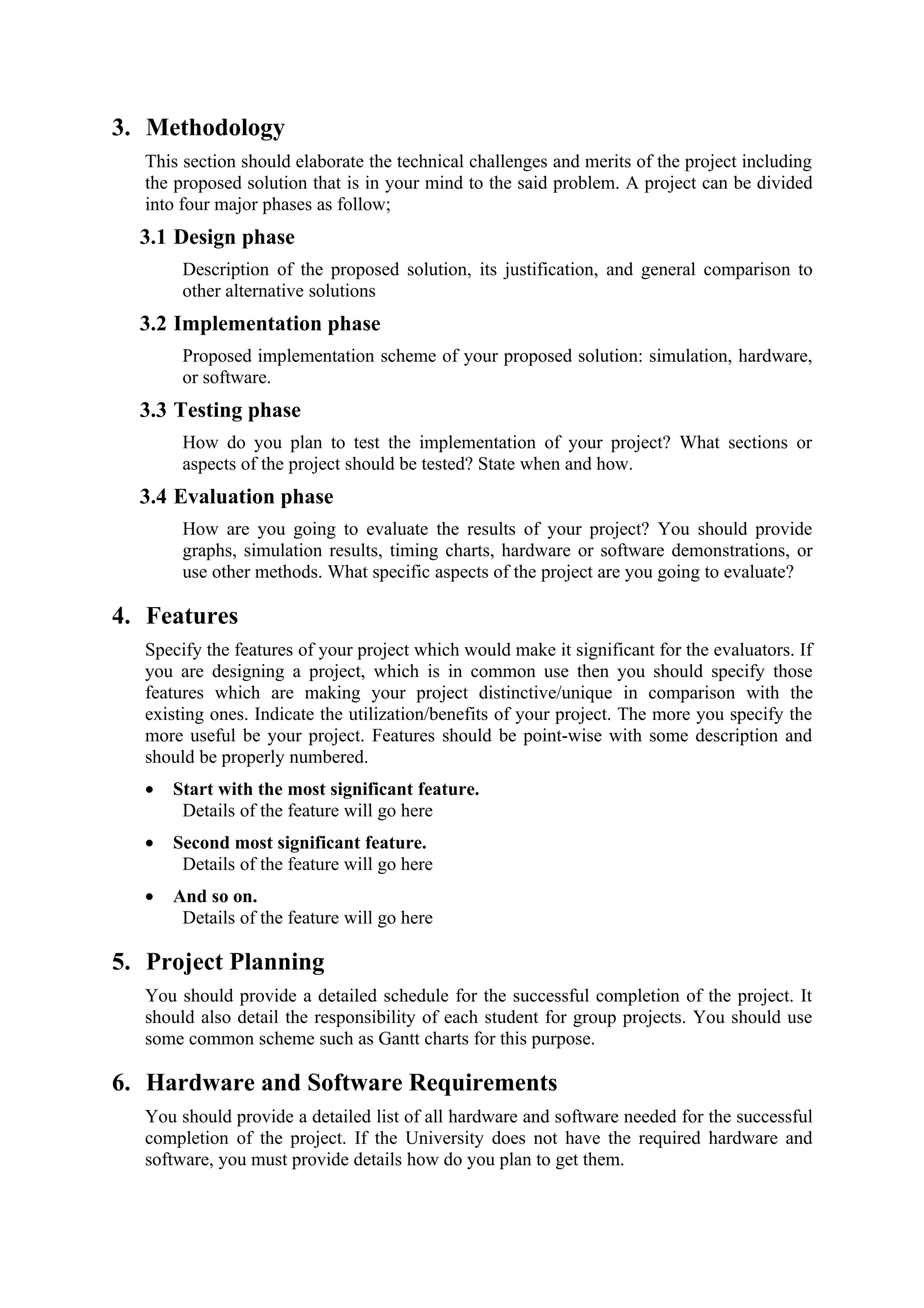 3. Methodology
  This section should elaborate the technical challenges and merits of the project including
  the proposed solution that is in your mind to the said problem. A project can be divided
  into four major phases as follow;
  3.1 Design phase
       Description of the proposed solution, its justification, and general comparison to
       other alternative solutions
  3.2 Implementation phase
       Proposed implementation scheme of your proposed solution: simulation, hardware,
       or software.
  3.3 Testing phase
       How do you plan to test the implementation of your project? What sections or
       aspects of the project should be tested? State when and how.
  3.4 Evaluation phase
       How are you going to evaluate the results of your project? You should provide
       graphs, simulation results, timing charts, hardware or software demonstrations, or
       use other methods. What specific aspects of the project are you going to evaluate?

4. Features
  Specify the features of your project which would make it significant for the evaluators. If
  you are designing a project, which is in common use then you should specify those
  features which are making your project distinctive/unique in comparison with the
  existing ones. Indicate the utilization/benefits of your project. The more you specify the
  more useful be your project. Features should be point-wise with some description and
  should be properly numbered.
  •   Start with the most significant feature.
       Details of the feature will go here
  •   Second most significant feature.
       Details of the feature will go here
  •   And so on.
       Details of the feature will go here

5. Project Planning
  You should provide a detailed schedule for the successful completion of the project. It
  should also detail the responsibility of each student for group projects. You should use
  some common scheme such as Gantt charts for this purpose.

6. Hardware and Software Requirements
  You should provide a detailed list of all hardware and software needed for the successful
  completion of the project. If the University does not have the required hardware and
  software, you must provide details how do you plan to get them.
 