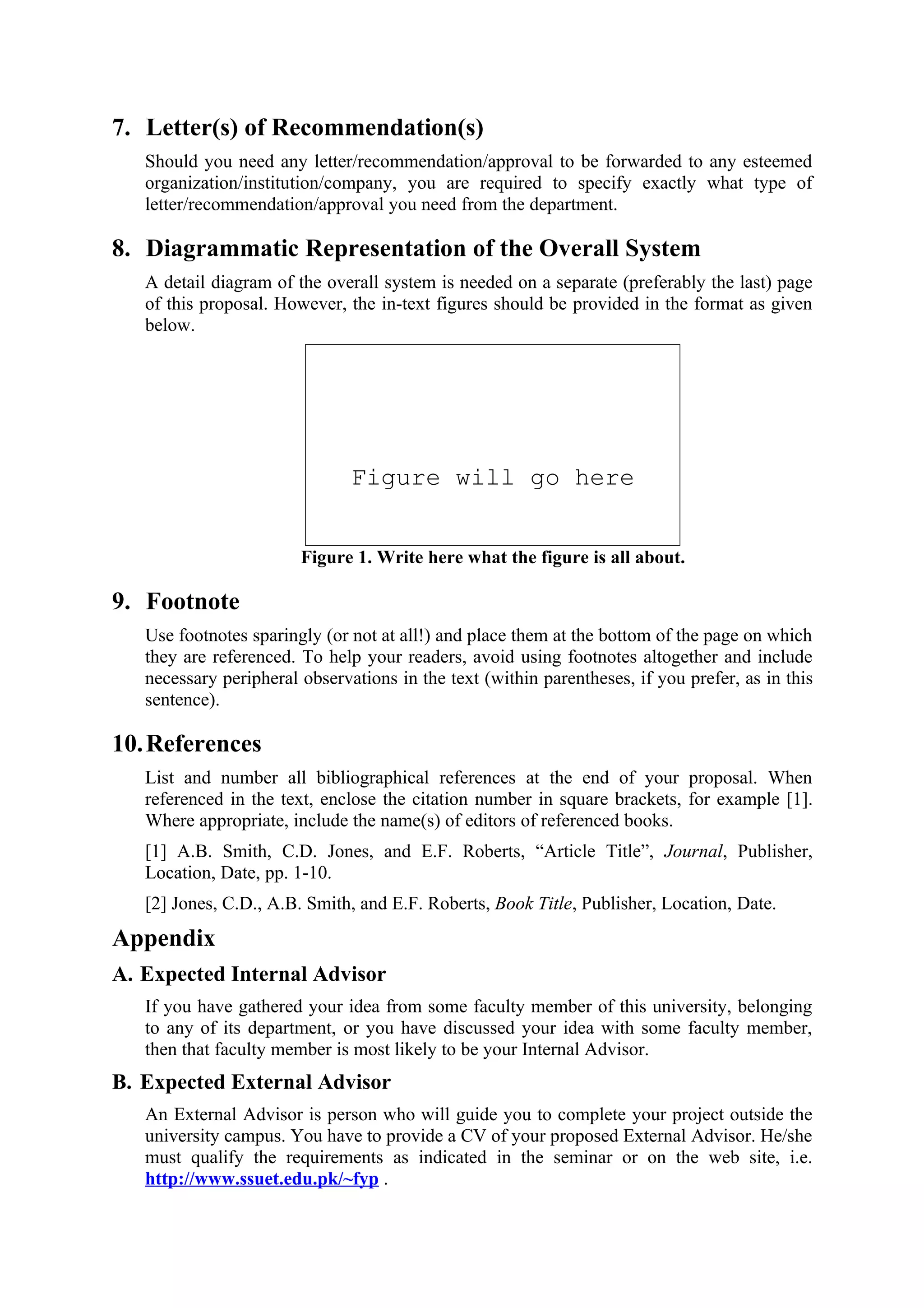 7. Letter(s) of Recommendation(s)
   Should you need any letter/recommendation/approval to be forwarded to any esteemed
   organization/institution/company, you are required to specify exactly what type of
   letter/recommendation/approval you need from the department.

8. Diagrammatic Representation of the Overall System
   A detail diagram of the overall system is needed on a separate (preferably the last) page
   of this proposal. However, the in-text figures should be provided in the format as given
   below.




                               Figure will go here


                        Figure 1. Write here what the figure is all about.

9. Footnote
   Use footnotes sparingly (or not at all!) and place them at the bottom of the page on which
   they are referenced. To help your readers, avoid using footnotes altogether and include
   necessary peripheral observations in the text (within parentheses, if you prefer, as in this
   sentence).

10. References
   List and number all bibliographical references at the end of your proposal. When
   referenced in the text, enclose the citation number in square brackets, for example [1].
   Where appropriate, include the name(s) of editors of referenced books.
   [1] A.B. Smith, C.D. Jones, and E.F. Roberts, “Article Title”, Journal, Publisher,
   Location, Date, pp. 1-10.
   [2] Jones, C.D., A.B. Smith, and E.F. Roberts, Book Title, Publisher, Location, Date.
Appendix
A. Expected Internal Advisor
   If you have gathered your idea from some faculty member of this university, belonging
   to any of its department, or you have discussed your idea with some faculty member,
   then that faculty member is most likely to be your Internal Advisor.
B. Expected External Advisor
   An External Advisor is person who will guide you to complete your project outside the
   university campus. You have to provide a CV of your proposed External Advisor. He/she
   must qualify the requirements as indicated in the seminar or on the web site, i.e.
   http://www.ssuet.edu.pk/~fyp .
 