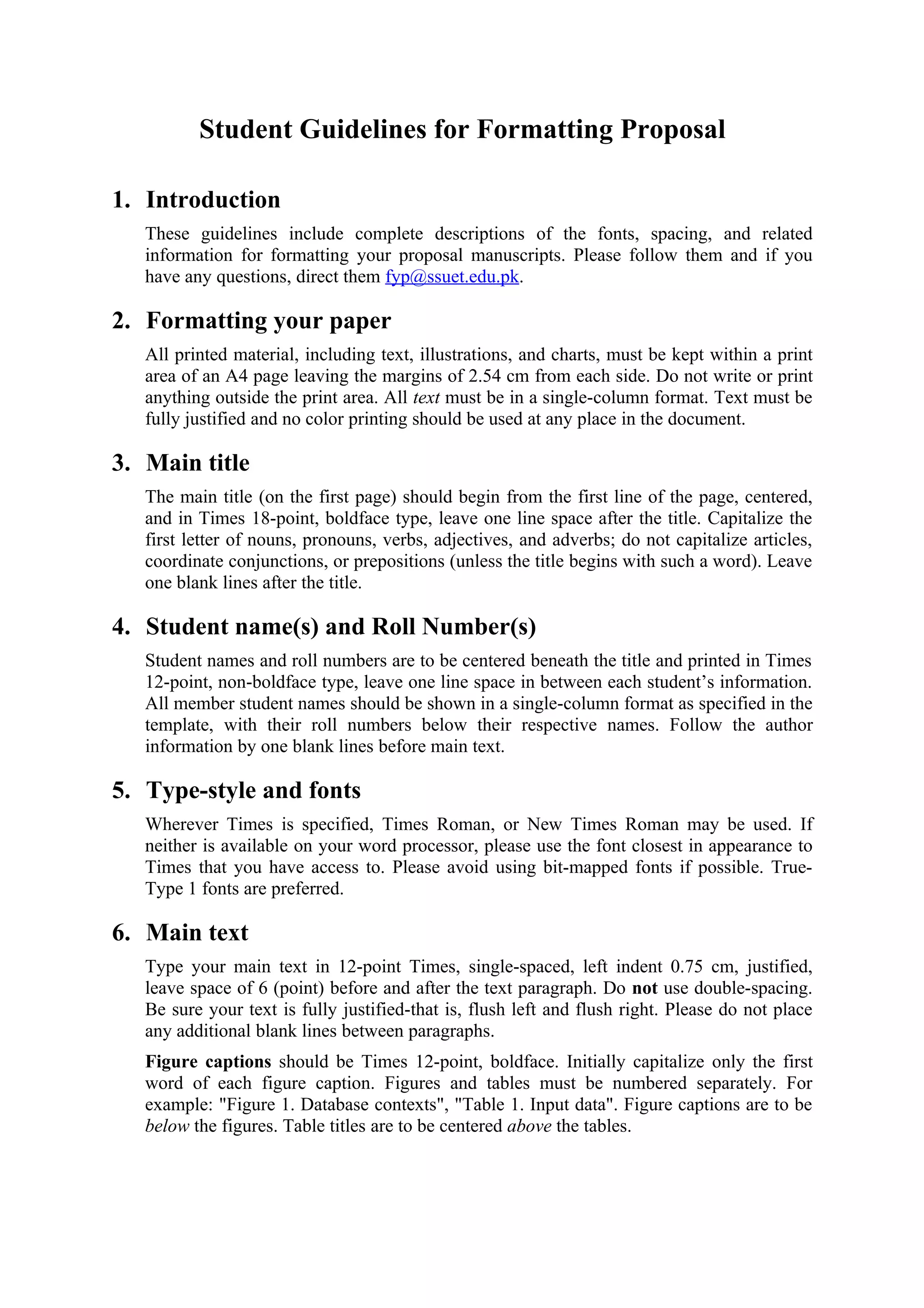 Student Guidelines for Formatting Proposal

1. Introduction
   These guidelines include complete descriptions of the fonts, spacing, and related
   information for formatting your proposal manuscripts. Please follow them and if you
   have any questions, direct them fyp@ssuet.edu.pk.

2. Formatting your paper
   All printed material, including text, illustrations, and charts, must be kept within a print
   area of an A4 page leaving the margins of 2.54 cm from each side. Do not write or print
   anything outside the print area. All text must be in a single-column format. Text must be
   fully justified and no color printing should be used at any place in the document.

3. Main title
   The main title (on the first page) should begin from the first line of the page, centered,
   and in Times 18-point, boldface type, leave one line space after the title. Capitalize the
   first letter of nouns, pronouns, verbs, adjectives, and adverbs; do not capitalize articles,
   coordinate conjunctions, or prepositions (unless the title begins with such a word). Leave
   one blank lines after the title.

4. Student name(s) and Roll Number(s)
   Student names and roll numbers are to be centered beneath the title and printed in Times
   12-point, non-boldface type, leave one line space in between each student’s information.
   All member student names should be shown in a single-column format as specified in the
   template, with their roll numbers below their respective names. Follow the author
   information by one blank lines before main text.

5. Type-style and fonts
   Wherever Times is specified, Times Roman, or New Times Roman may be used. If
   neither is available on your word processor, please use the font closest in appearance to
   Times that you have access to. Please avoid using bit-mapped fonts if possible. True-
   Type 1 fonts are preferred.

6. Main text
   Type your main text in 12-point Times, single-spaced, left indent 0.75 cm, justified,
   leave space of 6 (point) before and after the text paragraph. Do not use double-spacing.
   Be sure your text is fully justified-that is, flush left and flush right. Please do not place
   any additional blank lines between paragraphs.
   Figure captions should be Times 12-point, boldface. Initially capitalize only the first
   word of each figure caption. Figures and tables must be numbered separately. For
   example: "Figure 1. Database contexts", "Table 1. Input data". Figure captions are to be
   below the figures. Table titles are to be centered above the tables.
 