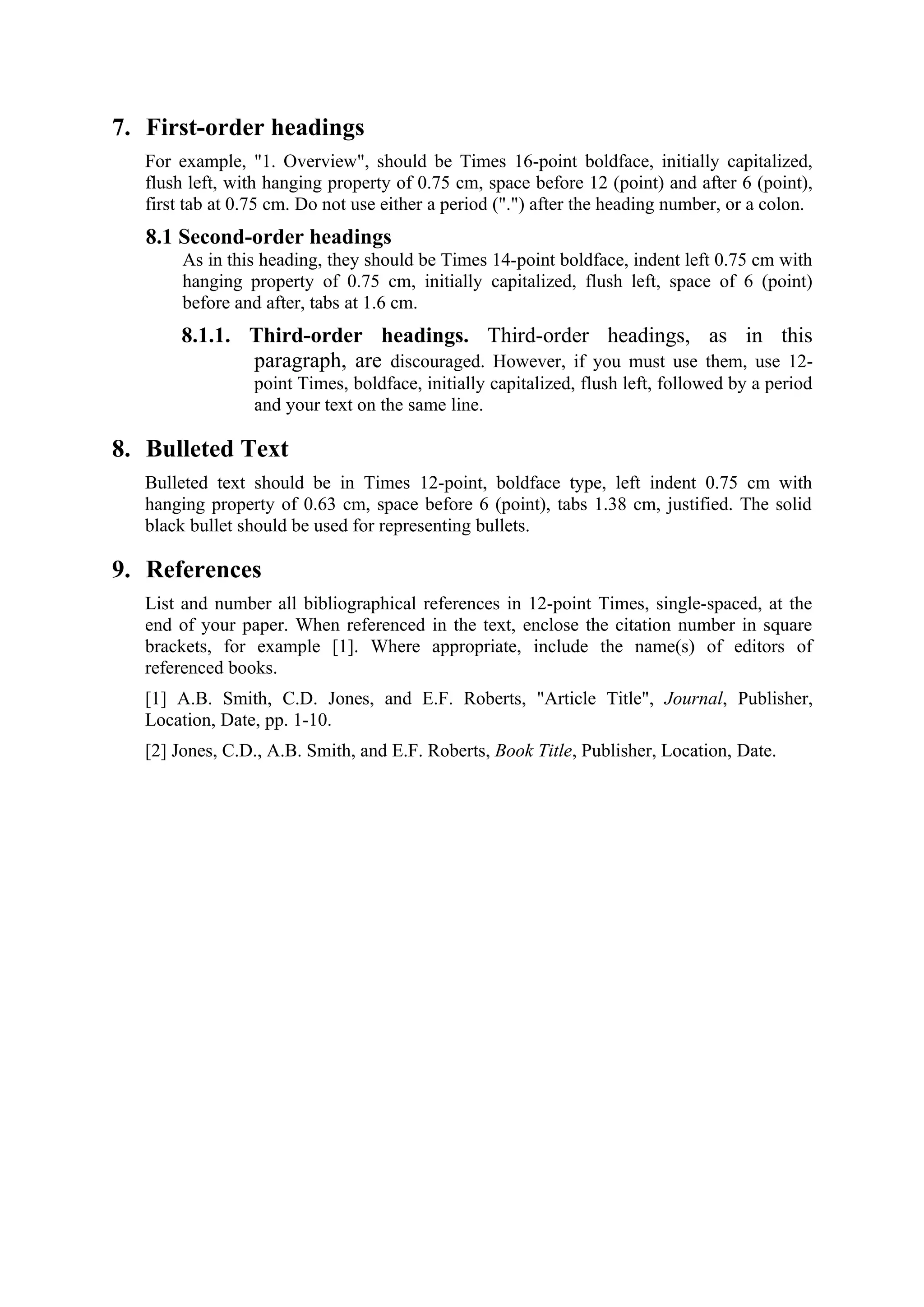 7. First-order headings
   For example, "1. Overview", should be Times 16-point boldface, initially capitalized,
   flush left, with hanging property of 0.75 cm, space before 12 (point) and after 6 (point),
   first tab at 0.75 cm. Do not use either a period (".") after the heading number, or a colon.
   8.1 Second-order headings
        As in this heading, they should be Times 14-point boldface, indent left 0.75 cm with
        hanging property of 0.75 cm, initially capitalized, flush left, space of 6 (point)
        before and after, tabs at 1.6 cm.
        8.1.1. Third-order headings. Third-order headings, as in this
               paragraph, are discouraged. However, if you must use them, use 12-
                  point Times, boldface, initially capitalized, flush left, followed by a period
                  and your text on the same line.

8. Bulleted Text
   Bulleted text should be in Times 12-point, boldface type, left indent 0.75 cm with
   hanging property of 0.63 cm, space before 6 (point), tabs 1.38 cm, justified. The solid
   black bullet should be used for representing bullets.

9. References
   List and number all bibliographical references in 12-point Times, single-spaced, at the
   end of your paper. When referenced in the text, enclose the citation number in square
   brackets, for example [1]. Where appropriate, include the name(s) of editors of
   referenced books.
   [1] A.B. Smith, C.D. Jones, and E.F. Roberts, "Article Title", Journal, Publisher,
   Location, Date, pp. 1-10.
   [2] Jones, C.D., A.B. Smith, and E.F. Roberts, Book Title, Publisher, Location, Date.
 