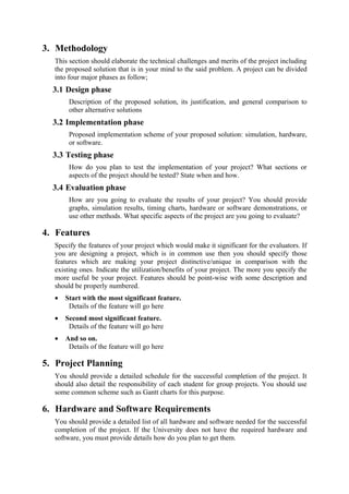 3. Methodology
  This section should elaborate the technical challenges and merits of the project including
  the proposed solution that is in your mind to the said problem. A project can be divided
  into four major phases as follow;
  3.1 Design phase
       Description of the proposed solution, its justification, and general comparison to
       other alternative solutions
  3.2 Implementation phase
       Proposed implementation scheme of your proposed solution: simulation, hardware,
       or software.
  3.3 Testing phase
       How do you plan to test the implementation of your project? What sections or
       aspects of the project should be tested? State when and how.
  3.4 Evaluation phase
       How are you going to evaluate the results of your project? You should provide
       graphs, simulation results, timing charts, hardware or software demonstrations, or
       use other methods. What specific aspects of the project are you going to evaluate?

4. Features
  Specify the features of your project which would make it significant for the evaluators. If
  you are designing a project, which is in common use then you should specify those
  features which are making your project distinctive/unique in comparison with the
  existing ones. Indicate the utilization/benefits of your project. The more you specify the
  more useful be your project. Features should be point-wise with some description and
  should be properly numbered.
  •   Start with the most significant feature.
       Details of the feature will go here
  •   Second most significant feature.
       Details of the feature will go here
  •   And so on.
       Details of the feature will go here

5. Project Planning
  You should provide a detailed schedule for the successful completion of the project. It
  should also detail the responsibility of each student for group projects. You should use
  some common scheme such as Gantt charts for this purpose.

6. Hardware and Software Requirements
  You should provide a detailed list of all hardware and software needed for the successful
  completion of the project. If the University does not have the required hardware and
  software, you must provide details how do you plan to get them.
 