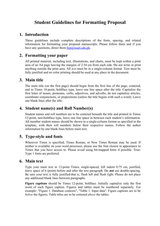 Student Guidelines for Formatting Proposal

1. Introduction
   These guidelines include complete descriptions of the fonts, spacing, and related
   information for formatting your proposal manuscripts. Please follow them and if you
   have any questions, direct them fyp@ssuet.edu.pk.

2. Formatting your paper
   All printed material, including text, illustrations, and charts, must be kept within a print
   area of an A4 page leaving the margins of 2.54 cm from each side. Do not write or print
   anything outside the print area. All text must be in a single-column format. Text must be
   fully justified and no color printing should be used at any place in the document.

3. Main title
   The main title (on the first page) should begin from the first line of the page, centered,
   and in Times 18-point, boldface type, leave one line space after the title. Capitalize the
   first letter of nouns, pronouns, verbs, adjectives, and adverbs; do not capitalize articles,
   coordinate conjunctions, or prepositions (unless the title begins with such a word). Leave
   one blank lines after the title.

4. Student name(s) and Roll Number(s)
   Student names and roll numbers are to be centered beneath the title and printed in Times
   12-point, non-boldface type, leave one line space in between each student’s information.
   All member student names should be shown in a single-column format as specified in the
   template, with their roll numbers below their respective names. Follow the author
   information by one blank lines before main text.

5. Type-style and fonts
   Wherever Times is specified, Times Roman, or New Times Roman may be used. If
   neither is available on your word processor, please use the font closest in appearance to
   Times that you have access to. Please avoid using bit-mapped fonts if possible. True-
   Type 1 fonts are preferred.

6. Main text
   Type your main text in 12-point Times, single-spaced, left indent 0.75 cm, justified,
   leave space of 6 (point) before and after the text paragraph. Do not use double-spacing.
   Be sure your text is fully justified-that is, flush left and flush right. Please do not place
   any additional blank lines between paragraphs.
   Figure captions should be Times 12-point, boldface. Initially capitalize only the first
   word of each figure caption. Figures and tables must be numbered separately. For
   example: "Figure 1. Database contexts", "Table 1. Input data". Figure captions are to be
   below the figures. Table titles are to be centered above the tables.
 